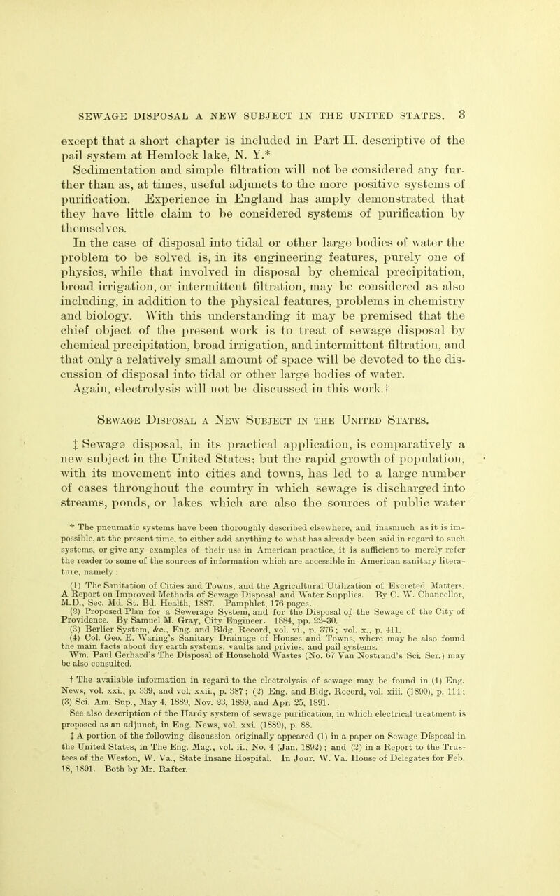 except that a short chapter is included in Part II. descriptive of the pail system at Hemlock lake, N. Y.* Sedimentation and simple filtration will not be considered any fur- ther than as, at times, useful adjuncts to the more positive systems of purification. Experience in England has amply demonstrated that they have little claim to be considered systems of purification by themselves. In the case of disposal into tidal or other large bodies of water the problem to be solved is, in its engineering features, purely one of physics, while that involved in disposal by chemical precipitation, broad irrigation, or intermittent filtration, may be considered as also including, in addition to the physical features, problems in chemistry and biology. With this understanding it may be premised that the chief object of the present work is to treat of sewage disposal by chemical precipitation, broad irrigation, and intermittent filtration, and that only a relatively small amount of space will be devoted to the dis- cussion of disposal into tidal or other large bodies of water. Again, electrolysis will not be discussed in this work.f Sewage Disposal a New Subject in the United States. J Sewage disposal, in its practical application, is comparatively a new subject in the United States; but the rapid growth of population, with its movement into cities and towns, has led to a large number of cases throughout the country in which sewage is discharged into streams, ponds, or lakes which are also the sources of public water * The pneumatic systems have been thoroughly described elsewhere, and inasmuch as it is im- possible, at the present time, to either add anything to what has already been said in regard to such systems, or give any examples of their use in American practice, it is sufficient to merely refer the reader to some of the sources of information which are accessible in American sanitary litera- ture, namely : (1) The Sanitation of Cities and Towns, and the Agricultural Utilization of Excreted Matters. A Report on Improved Methods of Sewage Disposal and Water Supplies. By C. W. Chancellor, M.D., Sec. Md. St. Bd. Health, 1S87. Pamphlet, 176 pages. (3) Proposed Plan for a Sewerage System, and for the Disposal of the Sewage of the City of Providence. By Samuel M. Gray, City Engineer. 1884, pp. 23-30. (3) Berber System, &c., Eng. and Bldg. Record, vol. vi., p. 376; vol. x., p. 411. (4) Col. Geo. E. Waring’s Sanitary Drainage of Houses and Towns, where may be also found the main facts about dry earth systems, vaults and privies, and pail systems. Wm. Paul Gerhard’s The Disposal of Household Wastes (No. 67 Van Nostrand’s ScL Ser.) may be also consulted. t The available information in regard to the electrolysis of sewage may be found in (1) Eng. News, vol. xxi., p. 339, and vol. xxii., p. 387; (2) Eng. and Bldg. Record, vol. xiii. (1890), p. 114; (3) Sci. Am. Sup., May 4, 1889, Nov. 23, 1889, and Apr. 25, 1891. See also description of the Hardy system of sewage purification, in which electrical treatment is proposed as an adjunct, in Eng. News, vol. xxi. (1889), p. 88. t A portion of the following discussion originally appeared (1) in a paper on Sewage Disposal in the United States, in The Eng. Mag., vol. ii., No. 4 (Jan. 1892) ; and (2) in a Report to the Trus- tees of the Weston, W. Va., State Insane Hospital. In Jour. W. Va. House of Delegates for Feb. 18, 1891. Both by Mr. Rafter.