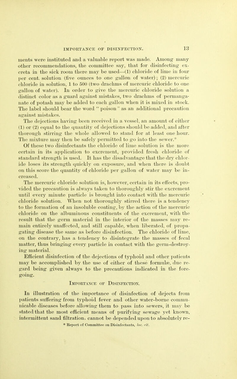 ments were instituted and a valuable report was made. Among- many- other recommendations, the committee say, that for disinfecting ex- creta in the sick room there may be used—(1) chloride of lime in four per cent, solution (five ounces to one gallon of water); (2) mercuric chloride in solution, 1 to 500 (two drachms of mercuric chloride to one gallon of water). In order to give the mercuric chloride solution a distinct color as a guard against mistakes, two drachms of permanga- nate of potash may be added to each gallon when it is mixed in stock. The label should bear the word “ poison ” as an additional precaution against mistakes. The dejections having been received in a vessel, an amount of either (1) or (2) equal to the quantity of dejections should be added, and after thorough stirring the whole allowed to stand for at least one hour. The mixture may then be safely permitted to go into the sewer.* Of these two disinfectants the chloride of lime solution is the more certain in its application to excrement, provided fresh chloride of standard strength is used. It has the disadvantage that the dry chlor- ide loses its strength quickly on exposure, and when there is doubt on this score the quantity of chloride per gallon of water may be in- creased. The mercuric chloride solution is, however, certain in its effects, pro- vided the precaution is always taken to thoroughly stir the excrement until every minute particle is brought into contact with the mercuric chloride solution. When not thoroughly stirred there is a tendency to the formation of an insoluble coating, by the action of the mercuric chloride on the albuminous constituents of the excrement, with the result that the germ material in the interior of the masses may re- main entirely unaffected, and still capable, when liberated, of propa- gating disease the same as before disinfection. The chloride of lime, on the contrary, has a tendency to disintegrate the masses of fecal matter, thus bringing every particle in contact with the germ-destroy- ing material. Efficient disinfection of the dejections of typhoid and other patients may be accomplished by the use of either of these formulae, due re- gard being given always to the precautions indicated in the fore- going. Importance of Disinfection. In illustration of the importance of disinfection of dejecta from patients suffering from typhoid fever and other water-borne commu- nicable diseases before allowing them to pass into sewers, it may be stated that the most efficient means of purifying sewage yet known, intermittent sand filtration, cannot be depended upon to absolutely re- * Report of Committee on Disinfectants, loc. cit.