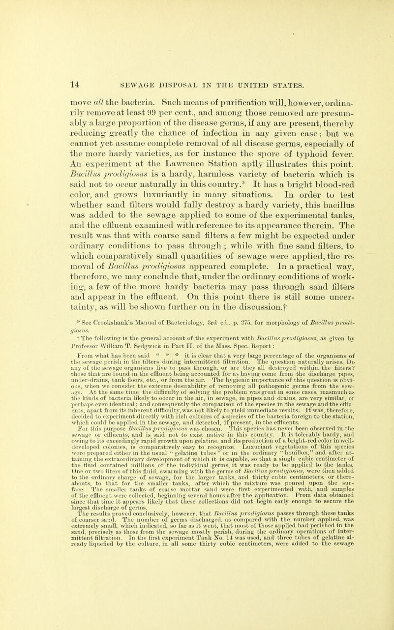 move all the bacteria. Such means of purification will, however, ordina- rily remove at least 99 per cent., and among those removed are presum- ably a large proportion of the disease germs, if any are present, thereby reducing greatly the chance of infection in any given case; but we cannot yet assume complete removal of all disease germs, especially of the more hardy varieties, as for instance the spore of typhoid fever. An experiment at the Lawrence Station aptly illustrates this point. Bacillus prodigiosus is a hardy, harmless variety of bacteria which is said not to occur naturally in this country.* It has a bright blood-red color, and grows luxuriantly in many situations. In order to test whether sand filters would fully destroy a hardy variety, this bacillus was added to the sewage applied to some of the experimental tanks, and the effluent examined with reference to its appearance therein. The result was that with coarse sand filters a few might be expected under ordinary conditions to pass through ; while with fine sand filters, to which comparatively small quantities of sewage were applied, the re- moval of Bacillus prodigiosus appeared complete. In a practical way, therefore, we may conclude that, under the ordinary conditions of work- ing, a few of the more hardy bacteria may pass through sand filters and appear in the effluent. On this point there is still some uncer- tainty, as will be shown further on in the discussion.f * See Crookshank’s Manual of Bacteriology, 3rd ed., p. 275, for morphology of Bacillus prodi- giosus. tThe following is the general account of the experiment with Bacillus 2>rodigiosus, as given by Professor William T. Sedgwick in Part II. of the Mass. Spec. Report: Prom what has been said * * * it is clear that a very large percentage of the organisms of the sewage perish in the filters during intermittent filtration. The question naturally arises, Do any of the sewage organisms live to pass through, or are they all destroyed within, the filters ? those that are found in the effluent being accounted for as having come from the discharge pipes, under-drains, tank floors, etc., or from the air. The hygienic importance of this question is obvi- ous, when we consider the extreme desirability of removing all pathogenic germs from the sew- age. At the same time, the difficulty of solving the problem was great in some cases, inasmuch as the kinds of bacteria likely to occur in the air, in sewage, in pipes and drains, are very similar, or perhaps even identical; and consequently the comparison of the species in the sewage and the efflu- ents, apart from its inherent difficulty, was not likely to yield immediate results. It was, therefore, decided to experiment directly with rich cultures of a species of the bacteria foreign to the station, which could be applied in the sewage, and detected, if present, in the effluents. For this purpose Bacillus prodigiosus was chosen. This species has never been observed in the sewage or effluents, and is said not to exist native in this country. It is tolerably hardy, and owing to its exceedingly rapid growth upon gelatine, and its production of a bright-red color in well- developed colonies, is comparatively easy to recognize. Luxuriant vegetations of this species were prepared either in the usual “ gelatine tubes ” or in the ordinary  bouillon,” and after at- taining the extraordinary development of which it is capable, so that a single cubic centimeter of the fluid contained millions of the individual germs, it was ready to be applied to the tanks. One or two liters of this fluid, swarming with the germs of Bacillus prodigiosus, were then added to the ordinary charge of sewage, for the larger tanks, and thirty cubic centimeters, or there- abouts, to that for the smaller tanks, after which the mixture was poured upon the sur- face. The smaller tanks of coarse mortar sand were first experimented with, and samples of the effluent were collected, beginning several hours after the application. Prom data obtained since that time it appears likely that these collections did not begin early enough to secure the largest discharge of germs. The results proved conclusively, however, that Bacillus prodigiosus passes through these tanks of coarser sand. The number of germs discharged, as compared with the number applied, was extremely small, which indicated, so far as it went, that most of those applied had perished in the sand, precisely as those from the sewage mostly perish, during the ordinary operations of inter- mittent filtration. In the first experiment Tank No. 14 was used, and three tubes of gelatine al- ready liquefied by the culture, in all some thirty cubic centimeters, were added to the sewage