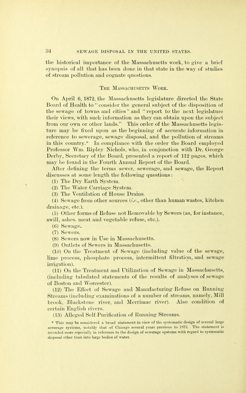 tlie historical importance of the Massachusetts work, to give a brief synopsis of all that has been clone in that state in the way of studies of stream pollution and cognate cpiestions. The Massachusetts Work. On April 6, 1872, the Massachusetts legislature directed the State Board of Health to “consider the general subject of the disposition of the sewage of towns and cities ” and “ report to the next legislature their views, with such information as they can obtain upon the subject from our own or other lands.” This order of the Massachusetts legis- ture may be fixed upon as the beginning of accurate information in reference to sewerage, sewage disposal, and the pollution of streams in this country.* In compliance with the order the Board employed Professor Wm. Ripley Nichols, who, in conjunction with Dr. George Derby, Secretary of the Board, presented a report of 112 pages, which may be found in the Fourth Annual Report of the Board. After defining the terms sewer, sewerage, and sewage, the Report discusses at some length the following questions: (1) The Dry Earth System. (2) The Water Carriage System. (3) The Ventilation of House Drains. (4) Sewage from other sources (i.e., other than human wastes, kitchen drainage, etc.). (o) Other forms of Refuse not Removable by Sewers (as, for instance, swill, ashes, meat and vegetable refuse, etc.). (6) Sewage. (7) Sewers. (8) Sewers now in Use in Massachusetts. (9) Outlets of Sewers in Massachusetts. (10) On the Treatment of Sewage (including value of the sewage, lime process, phosphate process, intermittent filtration, and sewage irrigation). (11) On the Treatment and Utilization of Sewage in Massachusetts, (including tabulated statements of the results of analyses of sewage of Boston and Worcester). (12) The Effect of Sewage and Manufacturing Refuse on Running Streams (including examinations of a number of streams, namely, Mill brook, Blackstone river, and Merrimac river). Also condition of certain English rivers. (13) Alleged Self-Purification of Running Streams. * This may be considered a broad statement in view of the systematic design of several large sewerage systems, notably that of Chicago several years previous to 1872. The statement is intended more especially in reference to the design of sewerage systems with regard to systematic disposal other than into large bodies of water.