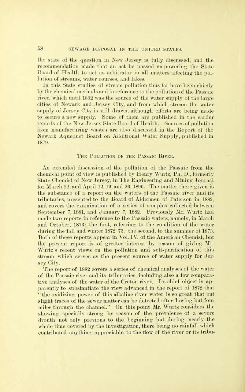 the state of the question in New Jersey is fully discussed, and the recommendation made that an act be passed empowering- the State Board of Health to act as arbitrator in all matters affecting- the pol- lution of streams, water courses, and lakes. In this State studies of stream pollution thus far have been chiefly by the chemical methods and in reference to the pollution of the Passaic river, which until 1892 was the source of the water supply of the large cities of Newark and Jersey City, and from which stream the water supply of Jersey City is still drawn, although efforts are being made to secure a new supply. Some of them are published in the earlier reports of the New Jersey State Board of Health. Sources of pollution from manufacturing wastes are also discussed in the Report of the Newark Aqueduct Board on Additional Water Supply, published in 1879. The Pollution of the Passaic River. An extended discussion of the pollution of the Passaic from the chemical point of view is published by Henry Wurtz, Ph. D., formerly State Chemist of New Jersey, in The Engineering and Mining Journal for March 22, and April 12,19, and 26,1890. The matter there given is the substance of a report on the waters of the Passaic river and its tributaries, presented to the Board of Aldermen of Paterson in 1882, and covers the examination of a series of samples collected between September 7, 1881, and January 7, 1882. Previously Mr. Wurtz had made two reports in reference to the Passaic waters, namely, in March and October, 1873; the first, referring to the condition of the water during the fall and winter 1872-73; the second, to the summer of 1873. Both of these reports appear in Yol. IV. of the American Chemist, but the present report is of greater interest by reason of giving Mr. Wurtz’s recent views on the pollution and self-purification of this stream, which serves as the present source of water supply for Jer- sey City. The report of 1882 covers a series of chemical analyses of the water of the Passaic river and its tributaries, including also a few compara- tive analyses of the water of the Croton river. Its chief object is ap- parently to substantiate the view advanced in the report of 1872 that “ the oxidizing power of this alkaline river water is so great that but slight traces of the sewer matter can be detected after flowing but four miles through the channel.” On this point Mr. Wurtz considers the showing specially strong by reason of the prevalence of a severe drouth not only previous to the beginning but during nearly the whole time covered by the investigation, there being no rainfall which contributed anything appreciable to the flow of the river or its tribu-