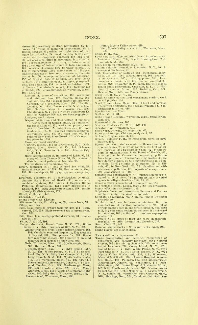 stream, 59; necessary dilution, purification by mi- ' crobes, 73 ; value of manurial constituents, 82, in Boston sewage, 83; utilization, right view of, 84 ; ; value for irrigation, 85 ; food for fish, 85, SS ; sedi- | ments, retain dangerous character for long time, j 93 ; actionable pollution if discharged into streams, ' 100 ; unreasonableness of turning it into streams, 304 ; discharge of, into streams held to be a nuisance, 108; relation of sewage flow to water supply, 119, 145, to temperature, 148; constituents of, 150; per- manent character of, from separate systems, domestic wastes in, 150; average composition of, American, 152, of English, 153. of London, 154, from street surfaces. 154 ; condition of the nitrogen, phosphoric acid, anil potash in, 158; value of, as fertilizer, 159; of Towns Commission’s report, 172 ; farming not profitable, 422 ; characteristics of Worcester, Mass., 425 ; acid, 435. Amount of, cause of variations, 131; maximum and minimum flow, 137; Boston. Mass., 184 ; Pullman, III., 451 ; Massachusetts Reformatory, Concord, 473; Medfield, Mass., 492: Hospital, London, Ont., 494 ; Lavvrenceville, N. J., school, 514; Gardner, Mass., 515; Wayne, Pa., 535 ; Chautauqua, N. Y.. 555 ; World’s Columbian Ex- position, Chicago, 565, also see Sewage gagings. Analyses, sec Analyses. Disposal, definition and classification of methods, 1 ; new subject in United States, 3; fundamen- tal proposition of, 23; works not properly sub- ject to franchise, 85; into tide-water, 86 ; into fresh water, 86-89 ; proposed multiple discharge, Milwaukee, Wis., 87, 88; fixed data of, 163; rules of New York State Board of Health regard- ing plans for, 586, Farm, see Broad irrigation. Gagings, results, 140 ; at Providence, R. I., Kala- mazoo. Mich.. Weston. W. Va., 140 : Schenec- tady, N. Y., Toronto, Out., 143 ; Atlantic City, N. J., 144. Muds, accumulation of, in harbor of Leith, 93, 94 ; study of. from Thames River. 94, 95 ; centres of distribution of pathogenic bacteria, 96. Temperatures, see Temperatures. Sewer, definition of, 1 ; may be used for what. 35; Massachusetts Act of 1709, 178; Boston intercepting, 182 ; Boston deposit, 183; gagings, see Sewage gag- ings. Sewerage, definition of, 1 ; investigations by Massa- chusetts State Board of Health, 36; separate or combined systems, 150 ; views of English Rivers Pollution Commission, 151 ; early discussions in England. 169 ; early American systems, 169 ; results of early English systems, 171. Shedd, J. Herbert, 441. Shepard, J. C., 544. Shone ejector, see Ejectors. Silk manufacture, 53 ; silk gum, 53 ; waste from, 53. Silage, see Silos. Silos, as adjuncts to sewage farming, 248, 254 ; litera- ture of, 257, 259 ; likely to extend use of broad irriga- tion. 350. Silt, effect of, in sewage-polluted streams, 73 ; diame- ters of, 163. Slater, J. W., 30, 108. Sludge, absorbent. Round Lake. N. Y., 372 ; White Plains. N. Y., 375 : Sheepshead Bay, N. Y., 3S2. Amount removed from Boston deposit sewers, 183, 184; should be removed frequently, 204; methods of disposal, 207 ; filter presses for, 208; litera- ture regarding, disposal. 208 ; nature of, in sand removed from surface of filter beds, 280. Beds. Worcester, Mass., 436; Marlborough, Mass., 506; Gardner, Mass., 520. Disposal, Coney Island, N. Y., 370 ; Round Lake, N. Y.. 372 : White Plains, N. Y.. 375 ; Sheeps- head Bhy, N. Y.. 382; East Orange. N. J., 390 ; Long Branch, N. J., 403; Mystic Valley works, 413, 414 ; Worcester, Mass., 430, 436, 438, 440 ; Massachusetts Reformatory, Concord, 471 ; Hos- pital, London, Ont., 503; Marlborough, Mass., 505. 506; Gardner, Mass., 520; Lenox, Mass., Amherst, Mass., 561 ; World’s Columbian Expo- sition, 565, 566 ; drain, Worcester. Mass., 434. Furnace tried, Worcester, Mass., 438. Pump, Mystic Valley works, 410. Well, Mystic Valley works, 410 ; Worcester, Mass., 434. Snow, F. H.. 567. Snow and frost, effect on intermittent filtration areas, Lawrence, Mass., 2S0; South Framingham, 284; Summit, N. J., 285. Soap, use in manufactures, 50, 51, 54. Sodium chloride, normal, at Rochester, N. Y., 20 ; in sewage at Rochester, 21. Soil, classification of particles, 163 ; mechanical analy- sis of, 163, 164, 166 ; surface area of, 165; per cent, of empty space, 165 ; oxidizing power, 188 ; Law- rence experiments with fine, for intermittent fil- tration, 272 ; character of, Pullman, 111., 463 ; Rhode Island State Institutions, Cranston, R. I.. 475; Hos- pital, Rochester. Minn., 502; Redding, Cal., 549; Helena, Mont., 558; see Temperatures. Sorby, Dr. H. C., 77, 79, 95. South Carolina agricultural experiment station, work on soil physics, 164. South Framingham, Mass., effect of frost and snow on intermittent filtration, 284 ; broad irrigation and in- termittent filtration, 480. Specific heat, see Heat. Stalker, M., 30, 31. State Insane Hospital, Worcester, Mass., broad irriga- tion, 456. Statute of limitations, 102. Stearns, Frederick P., 82. 131. 479, 488. Stockton, Cal., irrigation, 559. Stock yard, Chicago, drainage from. 66. Stock yard sewage, Chicago, analysis of, 32. Stokee v. Singers, case of, 98. Storer, Professor F. H., extracts from work on agri- culture, 156. Stream pollution, studies made in Massachusetts, 3 ; in other States, 23, in whole country. 33 ; first Ameri- can report on, 34 ; by sulphuric acid, 42; recent re- ports of Massachusetts State Board of Health, 43; investigation in Connecticut regarding pollution from large number of manufacturing wastes, 40, 55; New Jersey studies, 57-63 ; investigations in Penn- sylvania, 63, 65; studies in Minnesota, 65 ; in Illi- nois, 65; in New York. 70, 72 ; classification with reference to pollution, 72 ; deposits of sewage muds. 92; legal aspects, 97, 118. Streams, self-purification of, 73; purification from bio- logical point of view, 75 ; minute animals powerful agents in self-purification of, 89, 92. 93. Street surfaces, character of drainage from, 154. Sub-surface disposal, Lenox, Mass., 560 ; see Irrigation. Sugar, effect on nitrification, 199. Sulphates, ferric, and ferrous, see Ferrous and Ferrous sulphates under Chemical precipitants. Sulphate of alumina, see Alumina, under Chemical precipitants. Sulphuric acid, use in brass manufacture, 46 ; iron manufacture, 48 ; cotton manufacture. 52; (oil of vitriol) amount used in one carpet, blanket, and cloth mill, 64 ; may cause actionable pollution if discharged into streams, 100 ; action of, to produce super-phos- phates, 160. Summit, N. J., effect of frost and snow on intermit- tent filtration, 285 ; intermittent filtration, 522. Swan, Chas. H., 443. Swindon Water-Works v. Wilts and Berks Canal, 100. Swine plague, see Hog cholera. T.tenia solium, or tape-worm. 30. Tanks, precipitating and settling, intermittent or continuous, 205; capacity necessary, 206; vertical svstem, 206 ; for mixing chemicals, 20S : experimen- tal, at Lawrence. 210; Coney Island, N. Y., 370; Round Lake, N. Y., 372 ; White Plains, N. Y., 375 ; East Orange, N. J., 390; Long Branch, N. J., 402 ; Mystic Valley Works, 408, 410, 413 ; Worcester, Mass., 435, 438. 439 ; State Insane Hospital, Worces- ter. Mass., 458; Pullman, 111., 463; Massachusetts Reformatory, Concord, 471, ventilation. 473; Med- field. Mass., 490; Insane Hospital. Rochester. Minn., 501, 502 ; Marlborough, Mass., 505 ; Massachusetts School for the Feeble-Minded, 507 ; Lawrenceville, N. J., School, 511. ventilation, 512 ; Gardner. Mass., 518 ; Hastings, Neb., 529 ; Trinidad, Col., 544 ; Am-