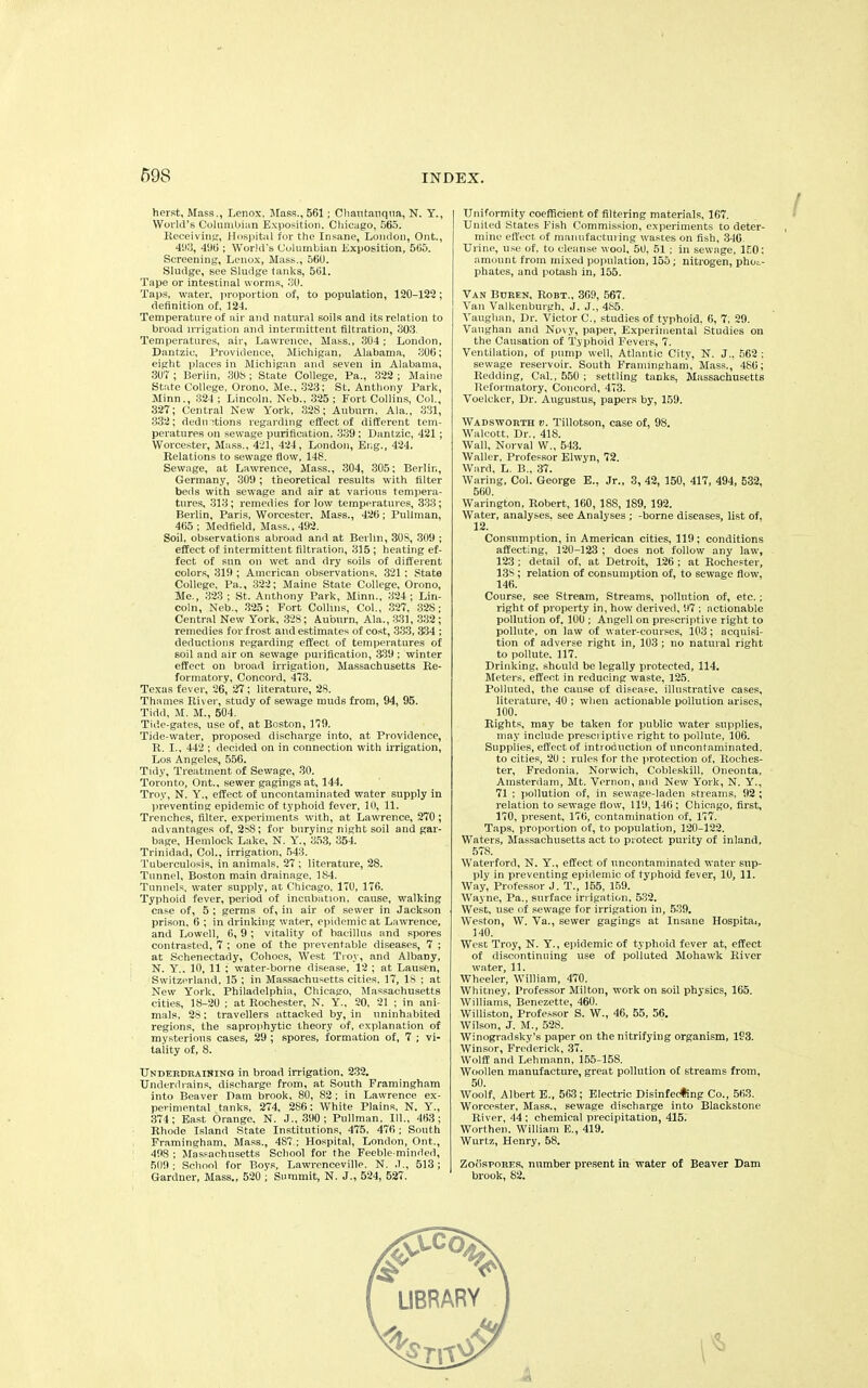 herst, Mass., Lenox, Mass., 561; Chautauqua, N. Y., World’s Columbian Exposition. Chicago, 565. Receiving, Hospital for the Insane, London, Ont., 493, 496 ; World's Columbian Exposition, 565. Screening, Lenox, Mass., 560. Sludge, see Sludge tanks, 561. Tape or intestinal worms, 30. Taps, water, proportion of, to population, 120-122; definition of, 124. Temperature of air and natural soils and its relation to broad irrigation and intermittent filtration, 303. Temperatures, air, Lawrence, Mass., 304; London, Dantzic, Providence, Michigan, Alabama, 306; eight places in Michigan and seven in Alabama, 307 ; Berlin, 308 ; State College, Pa., 322 ; Maine State College, Orono, Me., 323; St. Anthony Park, Minn., 324 ; Lincoln, Neb., 325 ; Fort Collins, Col., 327; Central New York, 32S; Auburn, Ala., 331, 332; dedn ^tions regarding effect of different tem- peratures on sewage purification, 339 ; Dantzic, 421; Worcester, Mass., 421, 424, London, Eng., 424. Relations to sewage flow, 148. Sewage, at Lawrence, Mass., 304, 305; Berlin, Germany, 309; theoretical results with filter beds with sewage and air at various tempera- tures, 313; remedies for low temperatures, 333; Berlin, Paris, Worcester, Mass., 426; Pullman, 465 ; Medfield, Mass., 492. Soil, observations abroad and at Berlin, 30S, 309 ; effect of intermittent filtration, 315 ; heating ef- fect of sun on wet and dry soils of different colors, 319 ; American observations. 321 : State College, Pa., 322; Maine State College, Orono, Me., 323 ; St. Anthony Park, Minn., 324 ; Lin- coln, Neb., 325; Fort Collins, Col., 327, 32S; Central New York, 328; Auburn, Ala., 331, 332; remedies for frost and estimates of cost, 333, 334 ; deductions regarding effect of temperatures of soil and air on sewage purification, 339 ; winter effect on broad irrigation, Massachusetts Re- formatory, Concord, 473. Texas fever, 26, 27; literature, 28. Thames River, study of sewage muds from, 94, 95. Tidd, M. M., 504. Tide-gates, use of, at Boston, 179. Tide-water, proposed discharge into, at Providence, R. I., 442 ; decided on in connection with irrigation, Los Angeles, 556. Tidy, Treatment of Sewage, 30. Toronto, Ont.. sewer gagings at, 144. Troy, N. Y., effect of uncontaminated water supply in preventing epidemic of typhoid fever, 10, 11. Trenches, filter, experiments with, at Lawrence, 270; advantages of, 288; for burying night soil and gar- bage, Hemlock Lake, N. Y., 353, 354. Trinidad, Col., irrigation, 543. Tuberculosis, in animals, 27 ; literature, 28. Tunnel, Boston main drainage, 184. Tunnels, water supply, at Chicago, 170, 176. Typhoid fever, period of incubation, cause, walking case of, 5 ; germs of, in air of sewer in Jackson prison, 6 ; in drinking water, epidemic at Lawrence, and Lowell, 6, 9 ; vitality of bacillus and spores contrasted, 7 ; one of the preventable diseases, 7 ; at Schenectady, Cohoes, West Troy, and Albany, N. Y., 10, 11 ; water-borne disease, 12 ; at Lausen, Switzerland, 15 ; in Massachusetts cities, 17, IS ; at New York, Philadelphia, Chicago, Massachusetts cities, 18-20 ; at Rochester, N. Y., 20, 21 ; in ani- mals, 28; travellers attacked by, in uninhabited regions, the saprophytic theory of, explanation of mysterious cases, 29 ; spores, formation of, 7 ; vi- tality of, 8. Underdraining in broad irrigation, 232. Underdrains, discharge from, at South Framingham into Beaver Dam brook, 80, 82 ; in Lawrence ex- perimental tanks, 274, 286: White Plains, N. Y., 374 ; East Orange. N. J., 390 ; Pullman, 111., 463 ; Rhode Island State Institutions, 475, 476 ; South Framingham, Mass., 487 ; Hospital, London, Ont., 498 ; Massachusetts School for the Feeble-minded, 509; School for Boys, Lawrcnceville, N. .1., 513; Gardner, Mass., 520 ; Summit, N. J., 524, 527. Uniformity coefficient of filtering materials, 167. United States Fish Commission, experiments to deter- mine effect of manufacturing wastes on fish, 346 Urine, use of. to cleanse wool, 50, 51 ; in sewage, 150: amount from mixed population, 155; nitrogen, phos- phates, and potash in, 155. Van Buren, Robt., 369, 567. Van Valkenburgh, J. J., 485. Vaughan, Dr. Victor C., studies of typhoid. 6, 7, 29. Vaughan and Novy, paper, Experimental Studies on the Causation of Typhoid Fevers, 7. Ventilation, of pump well, Atlantic City, N. J., 562 ; sewage reservoir. South Framingham, Mass., 486; Redding, Cal., 550 : settling tanks, Massachusetts Reformatory, Concord, 473. Voelcker, Dr. Augustus, papers by, 159. Wadsworth v. Tillotson, case of, 98. Walcott, Dr., 418. Wall, Norval W., 543. Waller, Professor Elwyn, 72. Ward, L. B., 37. Waring, Col. George E., Jr., 3, 42, 150, 417, 494, 532, 560. Warington, Robert, 160, 188, 189, 192. Water, analyses, see Analyses ; -borne diseases, list of. 12. Consumption, in American cities, 119; conditions affecting, 120-123 ; does not follow any law, 123 ; detail of, at Detroit, 126 ; at Rochester, 13S; relation of consumption of, to sewage flow, 146. Course, see Stream, Streams, pollution of, etc.; right of property in, how derived, 97 ; actionable pollution of. 100 ; Angell on prescriptive right to pollute, on law of water-courses, 103; acquisi- tion of adverse right in, 103 ; no natural right to pollute. 117. Drinking, should be legally protected, 114. Meters, effect in reducing waste, 125. Polluted, the cause of disease, illustrative cases, literature, 40 ; when actionable pollution arises, 100. Rights, may be taken for public water supplies, may include prescriptive right to pollute, 106. Supplies, effect of introduction of uncontaminated, to cities, 20 ; rules for the protection of, Roches- ter, Fredonia, Norwich, Cobleskill, Oneonta, Amsterdam, Mt. Vernon, and New York, N. Y., 71 ; pollution of, in sewage-laden streams, 92 ; relation to sewage flow, 119, 146 ; Chicago, first, 170, present, 176, contamination of, 177. Taps, proportion of, to population, 120-122. Waters, Massachusetts act to protect purity of inland, 578. Waterford, N. Y., effect of uncontaminated water sup- ply in preventing epidemic of typhoid fever, 10, 11. Way, Professor J. T., 155, 159. Wayne, Pa., surface irrigation. 532. West, use of sewage for irrigation in, 539. Weston, W. Va., sewer gagings at Insane Hospital, 140. West Troy, N. Y., epidemic of typhoid fever at, effect of discontinuing use of polluted Mohawk River water, 11. Wheeler, William, 470. Whitney, Professor Milton, work on soil physics, 165. Williams, Benezette, 460. Williston, Professor S. W., 46, 55, 56. Wilson, J. M., 528. Winogradsky’s paper on the nitrifying organism, 193. Winsor, Frederick, 37. Wolff and Lehmann, 155-158. Woollen manufacture, great pollution of streams from, 50. Woolf, Albert E., 563; Electric Disinfecting Co., 563. Worcester, Mass., sewage discharge into Blackstone River, 44 : chemical precipitation, 415. Worthen. William E., 419. Wurtz, Henry, 58. Zoospores, number present in water of Beaver Dam brook, 82. LIBRARY