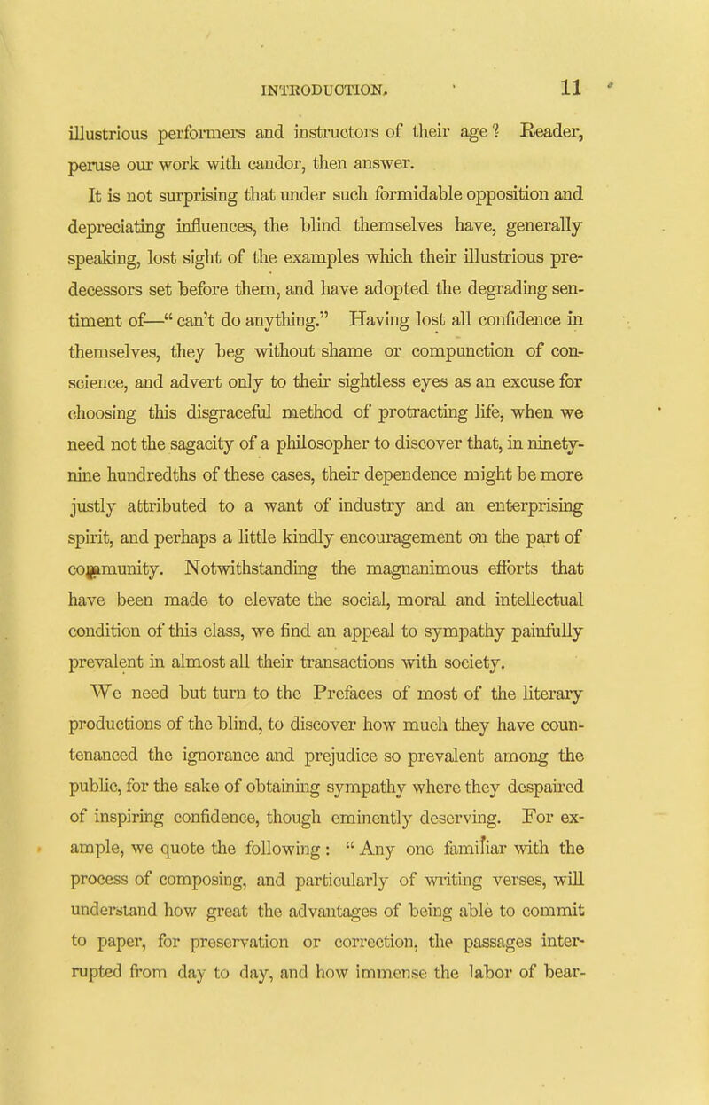 illustrious perforaiers and instructors of their age 1 Reader, peruse our work with candor, then answer. It is not surprising that under such formidable opposition and depreciating influences, the blind themselves have, generally speaking, lost sight of the examples which their illustrious pre- decessors set before them, and have adopted the degrading sen- timent of— can't do anything. Having lost all confidence in themselves, they beg without shame or compunction of con- science, and advert only to their sightless eyes as an excuse for choosing this disgraceful method of protracting life, when we need not the sagacity of a philosopher to discover that, in ninety- nine hundredths of these cases, their dependence might be more justly attributed to a want of industry and an enterprising spirit, and perhaps a little kindly encouragement on the part of cojjflmunity. Notwithstanding the magnanimous efforts that have been made to elevate the social, moral and intellectual condition of this class, we find an appeal to sympathy painfially prevalent in almost all their transactions -with society. We need but turn to the Prefaces of most of the literary productions of the blind, to discover how much they have coun- tenanced the ignorance and prejudice so prevalent among the public, for the sake of obtaining sympathy where they despaired of inspiring confidence, though eminently deserving. For ex- ample, we quote the following :  Any one familiar with the process of composing, and particularly of writing verses, wiU understand how great the advantages of being able to commit to paper, for preservation or correction, the passages inter- rupted fi'om day to day, and how immense the labor of bear-