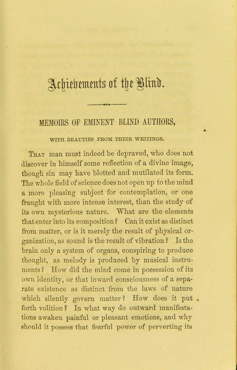 MEMOIRS OF mmm blind authors, WITH BEAUTIES FROM THEIK WKITING8. That man must indeed be depraved, wlio does not discover in himself some reflection of a divine image, though sin may have blotted and mutilated its form. The whole field of science does not open up to the mind a more pleasing subject for contemplation, or one fraught with more intense interest, than the study of its own mysterious nature. What are the elements that enter into its composition ? Can it exist as distinct from matter, or is it merely the result of physical or- ganization, as sound is the result of vibration ? Is the brain only a system of organs, conspiring to produce thought, aa melody is produced by musical instru- ments ? How did the mind come in possession of its own identity, or that inward consciousness of a sepa- rate existence as distinct from the laws of nature which silently govern matter ? How does it put . forth volition ? In what way do outward manifesta- tions awaken painful or pleasant emotions, and why should it possess that fearful power of perverting its