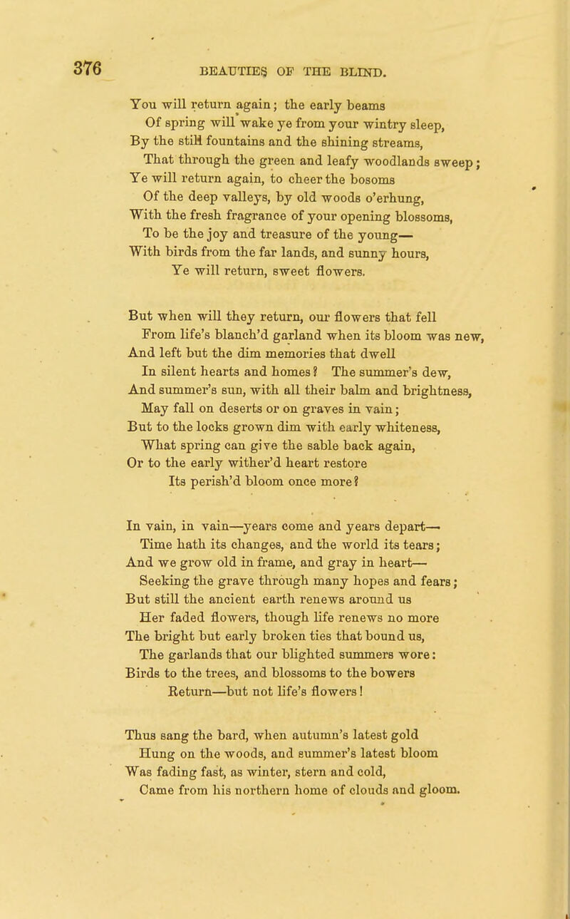 You will return again; the early beams Of spi'ing will wake ye from your wintry sleep, By the etiH fountains and the shining streams, That through the green and leafy woodlands sweep; Ye will return again, to cheer the bosoms Of the deep valleys, by old woods o'erhung. With the fresh fragrance of your opening blossoms, To be the joy and treasure of the young— With birds from the far lands, and sunny hours, Ye will return, sweet flowers. But when will they return, oui- flowers that fell From life's blanch'd garland when its bloom was new, And left but the dim memories that dwell In silent hearts and homes ? The summer's dew. And summer's sun, with all their balm and brightness. May fall on deserts or on graves in vain; But to the locks grown dim with early whiteness, What spring can give the sable back again, Or to the early wither'd heart restore Its perish'd bloom once more ? In vain, in vain—^years come and years depart—• Time hath its changes, and the world its tears; And we grow old in frame, and gray in heart— Seeking the grave through many hopes and fears; But still the ancient earth renews around us Her faded flowers, though life renews no more The bright but early broken ties that bound us. The gai'lands that our blighted summers wore: Birds to the trees, and blossoms to the bowers Eeturn—but not life's flowers! Thus sang the bard, when autumn's latest gold Hung on the woods, and summer's latest bloom Was fading fast, as winter, stern and cold, Came from his northern home of clouds and gloom.