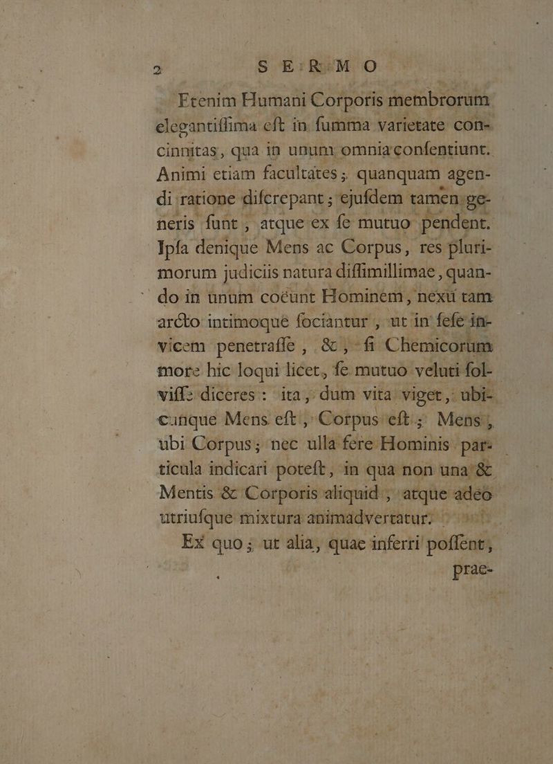 Ftenim Humani io membrorum elegantiffima eft in. fumma varietate con- cinnitas, qua in ununx omnia confentiunt.. Animi etiam facultates ; quanquam. agen- di: ratione difcrepant ; ejufdem ramen ge- | neris funt , atque ex fe mutuo pendent. Ipía uis Mens ac Corpus, res pluri-- morum judiciis natura diffimillimae , quan- do in unum coéunt Hominem, nexii tam arcto intimoque fociantur , ut in fefe in- vicem penetraffe , & , -fi Chemicorum more hic loqui licet, fe mutuo. velati fol-. viff: diceres : ita, dum vita. Xiget ,: -ubi-. cunque Mens eft Corpus eft.; Mens, ubi Corpus; nec ulla fere Hominis . par. ticula indicari. poteft , in qua non una'& Mentis & Corporis aliquid ; atque. adeo | utriufque mixtura animadvertatur; ^ 507 EX quo; ut alia, quae inferri poffent, prae- *
