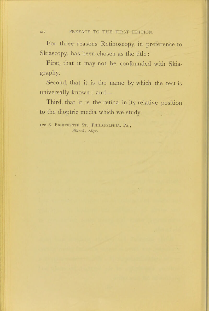 For th ree reasons Retinoscopy, in preference to Skiascopy, has been chosen as the title: First, that it may not be confounded with Skia- graphy. Second, that it is the name by which the test is universally known ; and— Third, that it is the retina in its relative position to the dioptric media which we study. 120 S. Eighteenth St., Philadelphia, Pa., March, iSgy.