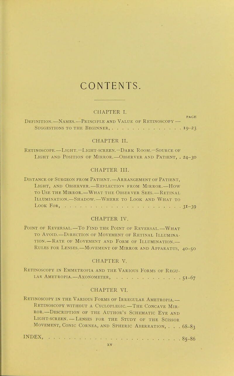 CONTENTS. CHAPTER I. PAGE Definition.—Names.—Principle and Value of Retinoscopy — Suggestions to the Beginner '9-23 CHAPTER II. Retinoscope.—Light.—Light-screen.—Dark Room.—Source of Light and Position of Mirror.—Observer and Patient, . 24-30 CHAPTER III. Distance of Surgeon from Patient.—Arrangement of Patient, Light, and Observer.—Reflection from Mirror.—How to Use the Mirror.—What the Observer Sees.—Retinal Illumination.—Shadow.—Where to Look and What to Look For, 31-39 CHAPTER IV. Point of Reversal.—To Find the Point of Reversal.—What to Avoid.—Direction of Movement of Retinal Illumina- tion.—Rate of Movement and Form of Illumination.— Rules for Lenses.—Movement of Mirror and Apparatus, 40-50 CHAPTER V. Retinoscopy in Emmetroi-ia and the Various Forms of Regu- lar Ametropia.—Axonometer, 51-67 CHAPTER VI. Retinoscopy in the Various Forms of Irregular Ametropia.— Retinoscopy without a Cycloplegic—The Concave Mir- ror.—Description of the Author's Schematic Eye and Light-screen. — Lenses for the Study of the Scissor Movement, Conic Cornea, and Spheric Aberration, . . . 68-83 INDEX, 85_86