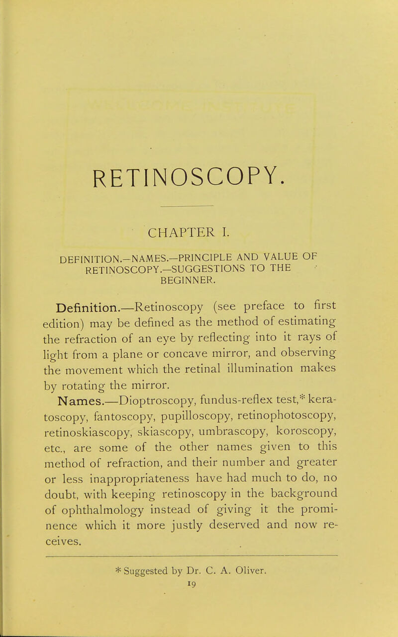 RETINOSCOPY. CHAPTER I. DEFINITION.—NAMES.—PRINCIPLE AND VALUE OF RETINOSCOPY .-SUGGESTIONS TO THE BEGINNER. Definition.—Retinoscopy (see preface to first edition) may be defined as the method of estimating the refraction of an eye by reflecting into it rays of light from a plane or concave mirror, and observing the movement which the retinal illumination makes by rotating the mirror. Names.—Dioptroscopy, fundus-reflex test,* kera- toscopy, fantoscopy, pupilloscopy, retinophotoscopy, retinoskiascopy, skiascopy, umbrascopy, koroscopy, etc., are some of the other names given to this method of refraction, and their number and greater or less inappropriateness have had much to do, no doubt, with keeping retinoscopy in the background of ophthalmology instead of giving it the promi- nence which it more justly deserved and now re- ceives. * Suggested by Dr. C. A. Oliver.