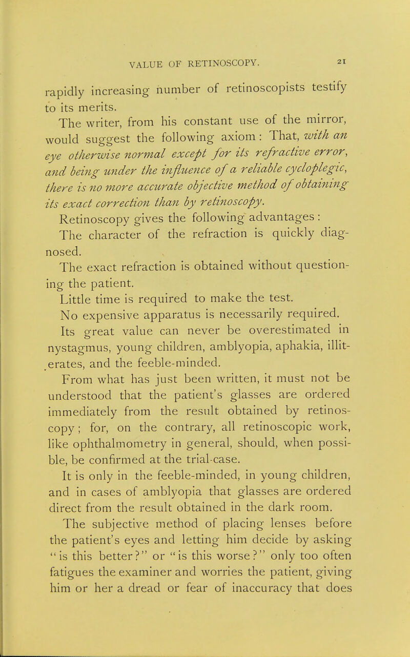 VALUE OF RETINOSCOPY. rapidly increasing number of retinoscopists testify to its merits. The writer, from his constant use of the mirror, would suggest the following axiom : That, with an eye otherwise normal except for its refractive error, and being wider the influence of a reliable cycloplegu, there is no more accurate objective method of obtaining its exact correction than by retinoscopy. Retinoscopy gives the following advantages : The character of the refraction is quickly diag- nosed. The exact refraction is obtained without question- ing the patient. Little time is required to make the test. No expensive apparatus is necessarily required. Its oreat value can never be overestimated in nystagmus, young children, amblyopia, aphakia, illit- erates, and the feeble-minded. From what has just been written, it must not be understood that the patient's glasses are ordered immediately from the result obtained by retinos- copy ; for, on the contrary, all retinoscopic work, like ophthalmometry in general, should, when possi- ble, be confirmed at the trial-case. It is only in the feeble-minded, in young children, and in cases of amblyopia that glasses are ordered direct from the result obtained in the dark room. The subjective method of placing lenses before the patient's eyes and letting him decide by asking is this better? or is this worse? only too often fatigues the examiner and worries the patient, giving him or her a dread or fear of inaccuracy that does