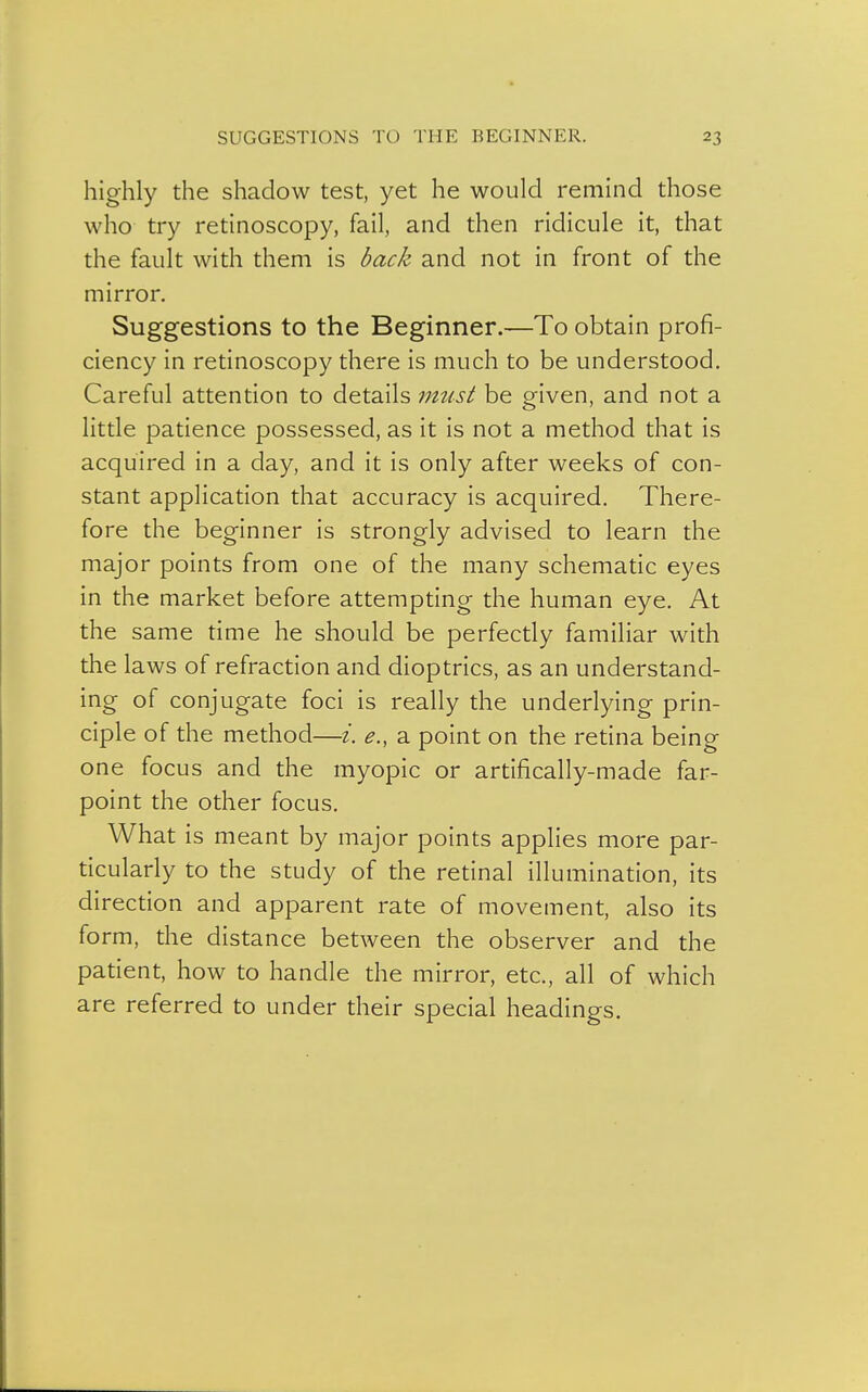 highly the shadow test, yet he would remind those who try retinoscopy, fail, and then ridicule it, that the fault with them is back and not in front of the mirror. Suggestions to the Beginner.—To obtain profi- ciency in retinoscopy there is much to be understood. Careful attention to details must be given, and not a little patience possessed, as it is not a method that is acquired in a day, and it is only after weeks of con- stant application that accuracy is acquired. There- fore the beginner is strongly advised to learn the major points from one of the many schematic eyes in the market before attempting the human eye. At the same time he should be perfectly familiar with the laws of refraction and dioptrics, as an understand- ing of conjugate foci is really the underlying prin- ciple of the method—i. e., a point on the retina being one focus and the myopic or artifically-made far- point the other focus. What is meant by major points applies more par- ticularly to the study of the retinal illumination, its direction and apparent rate of movement, also its form, the distance between the observer and the patient, how to handle the mirror, etc., all of which are referred to under their special headings.