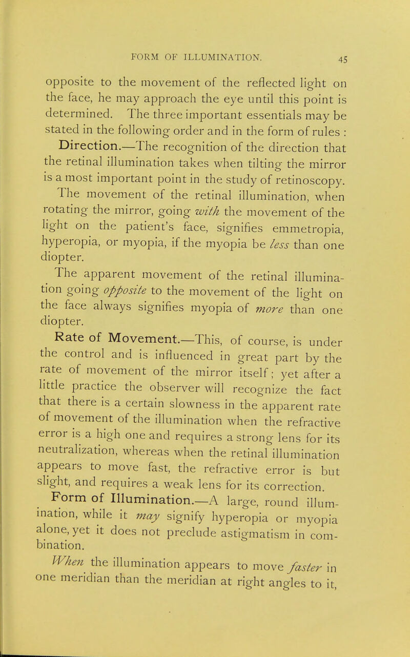 FORM OF ILLUMINATION. opposite to the movement of the reflected light on the face, he may approach the eye until this point is determined. The three important essentials may be stated in the following order and in the form of rules : Direction.—The recognition of the direction that the retinal illumination takes when tiltine the mirror is a most important point in the study of retinoscopy. The movement of the retinal illumination, when rotating the mirror, going with the movement of the light on the patient's face, signifies emmetropia, hyperopia, or myopia, if the myopia be less than one diopter. The apparent movement of the retinal illumina- tion going opposite to the movement of the light on the face always signifies myopia of more than one diopter. Rate of Movement.—This, of course, is under the control and is influenced in great part by the rate of movement of the mirror itself; yet after a little practice the observer will recognize the fact that there is a certain slowness in the apparent rate of movement of the illumination when the refractive error is a high one and requires a strong lens for its neutralization, whereas when the retinal illumination appears to move fast, the refractive error is but slight, and requires a weak lens for its correction. Form of Illumination.—A large, round illum- ination, while it may signify hyperopia or myopia alone, yet it does not preclude astigmatism in com- bination. When the illumination appears to move faster in one meridian than the meridian at right angles to it,