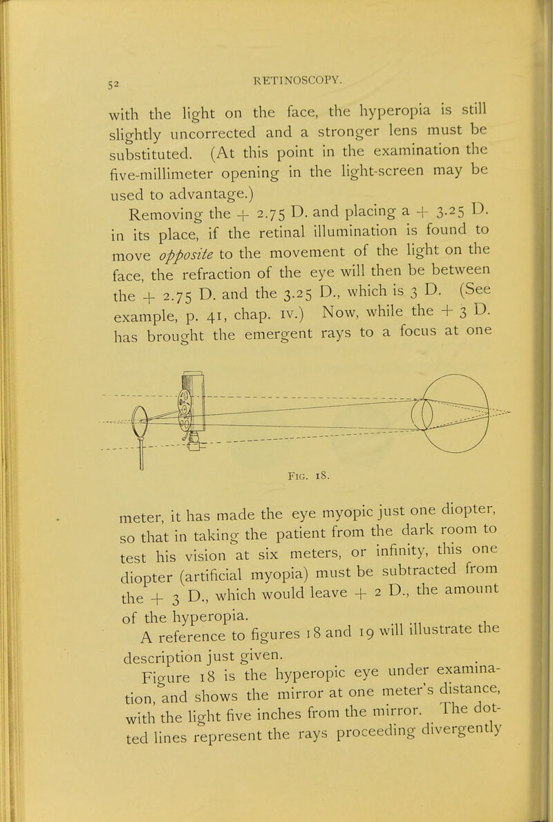 with the light on the face, the hyperopia is still slightly uncorrected and a stronger lens must be substituted. (At this point in the examination the five-millimeter opening in the light-screen may be used to advantage.) Removing the + 2.75 D. and placing a + 3.25 D. in its place, if the retinal illumination is found to move opposite to the movement of the light on the face, the refraction of the eye will then be between the '+ 2.75 D. and the 3.25 D., which is 3 D. (See example, p. 41, chap, iv.) Now, while the + 3 D- has brought the emergent rays to a focus at one Fig. 18. meter, it has made the eye myopic just one diopter, so that in taking the patient from the dark room to test his vision at six meters, or infinity, this one diopter (artificial myopia) must be subtracted from the + 3 D., which would leave + 2 D., the amount of the hyperopia. A reference to figures 18 and 19 will illustrate the description just given. Figure 18 is the hyperopic eye under examina- tion and shows the mirror at one meters distance, with the light five inches from the mirror. 1 he dot- ted lines represent the rays proceeding divergently