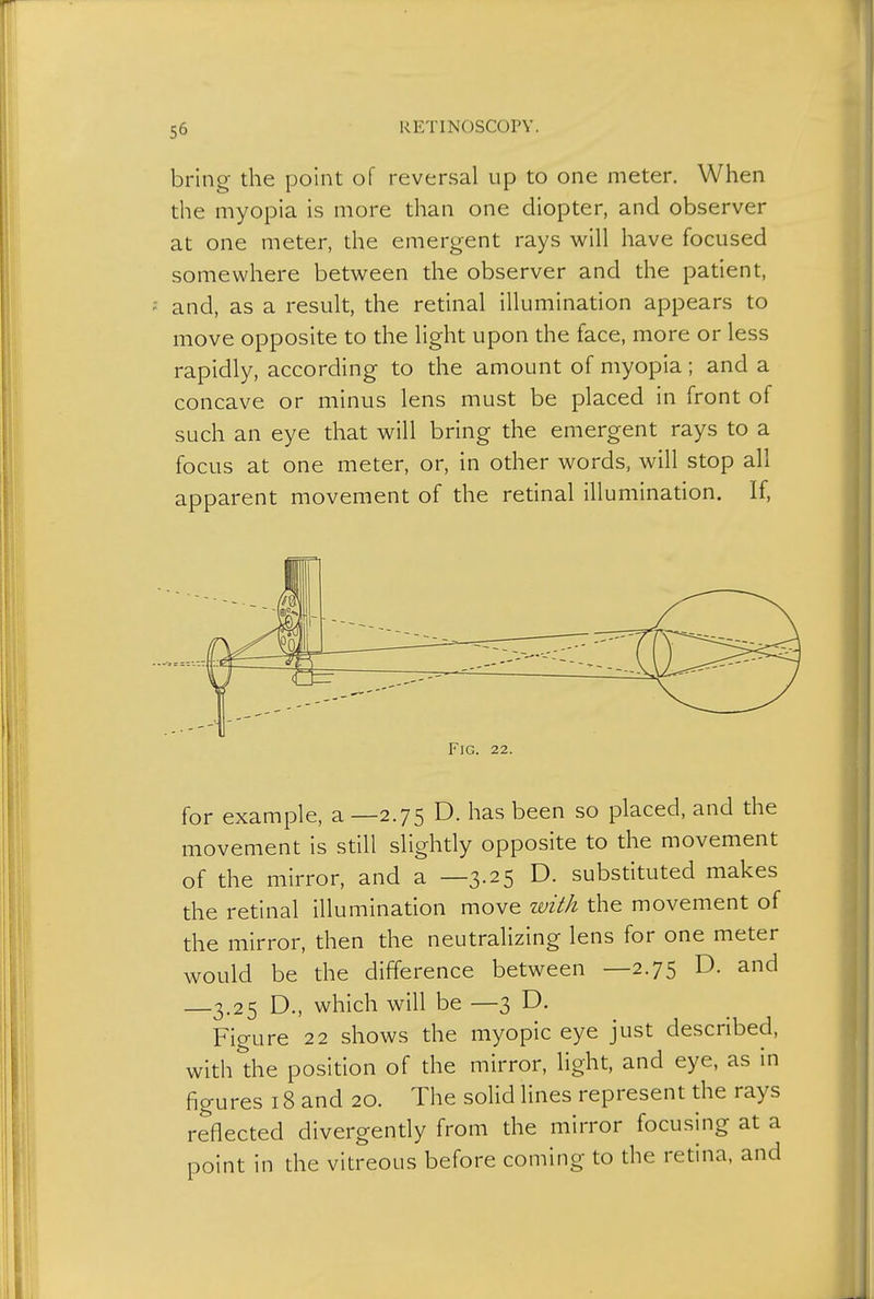 bring the point of reversal up to one meter. When the myopia is more than one diopter, and observer at one meter, the emergent rays will have focused somewhere between the observer and the patient, and, as a result, the retinal illumination appears to move opposite to the light upon the face, more or less rapidly, according to the amount of myopia ; and a concave or minus lens must be placed in front of such an eye that will bring the emergent rays to a focus at one meter, or, in other words, will stop all apparent movement of the retinal illumination. If, Fig. 22. for example, a —2.75 D. has been so placed, and the movement is still slightly opposite to the movement of the mirror, and a —3.25 D. substituted makes the retinal illumination move with the movement of the mirror, then the neutralizing lens for one meter would be the difference between —2.75 D. and —3.25 D., which will be —3 D. Figure 22 shows the myopic eye just described, with the position of the mirror, light, and eye, as in figures 18 and 20. The solid lines represent the rays reflected divergently from the mirror focusing at a point in the vitreous before coming to the retina, and