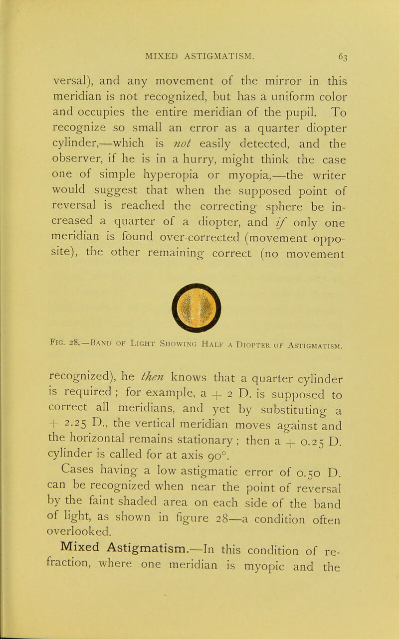 versal), and any movement of the mirror in this meridian is not recognized, but has a uniform color and occupies the entire meridian of the pupil. To recognize so small an error as a quarter diopter cylinder,—which is not easily detected, and the observer, if he is in a hurry, might think the case one of simple hyperopia or myopia,—the writer would suggest that when the supposed point of reversal is reached the correcting sphere be in- creased a quarter of a diopter, and if only one meridian is found over-corrected (movement oppo- site), the other remaining correct (no movement Fig. 28.—Band of Light Showing Half a Diopter of Astigmatism. recognized), he then knows that a quarter cylinder is required ; for example, a + 2 D. is supposed to correct all meridians, and yet by substituting a 2.25 D., the vertical meridian moves against and the horizontal remains stationary ; then a -f 0.25 D. cylinder is called for at axis 90°. Cases having a low astigmatic error of 0.50 D. can be recognized when near the point of reversal by the faint shaded area on each side of the band of light, as shown in figure 28—a condition often overlooked. Mixed Astigmatism.—In this condition of re- fraction, where one meridian is myopic and the