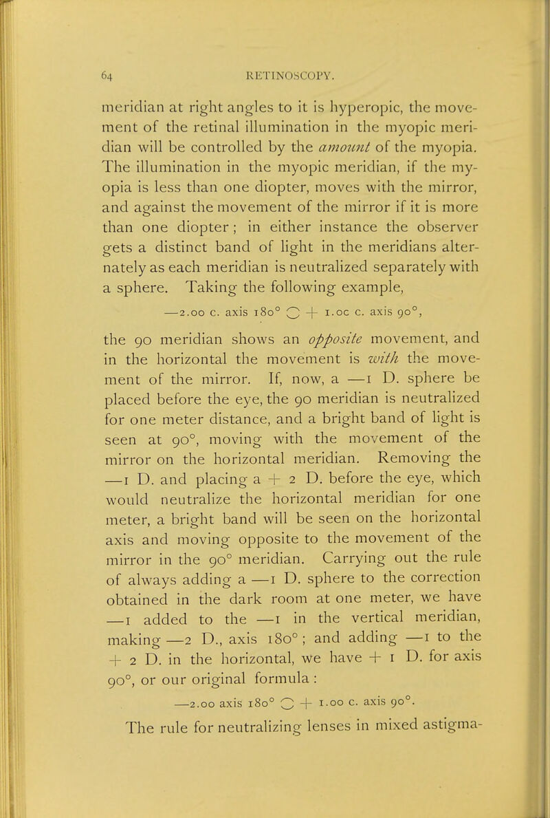 meridian at right angles to it is hyperopic, the move- ment of the retinal illumination in the myopic meri- dian will be controlled by the amount of the myopia. The illumination in the myopic meridian, if the my- opia is less than one diopter, moves with the mirror, and against the movement of the mirror if it is more «_> than one diopter; in either instance the observer gets a distinct band of light in the meridians alter- nately as each meridian is neutralized separately with a sphere. Taking the following example, — 2.00 c. axis 1800 Q -f- i.oc c. axis 900, the 90 meridian shows an opposite movement, and in the horizontal the movement is with the move- ment of the mirror. If, now, a —1 D. sphere be placed before the eye, the 90 meridian is neutralized for one meter distance, and a bright band of light is seen at 900, moving with the movement of the mirror on the horizontal meridian. Removing the — 1 D. and placing a + 2 D. before the eye, which would neutralize the horizontal meridian for one meter, a bright band will be seen on the horizontal axis and moving opposite to the movement of the mirror in the 900 meridian. Carrying out the rule of always adding a —1 D. sphere to the correction obtained in the dark room at one meter, we have —1 added to the —1 in the vertical meridian, making—2 D., axis 1800 ; and adding —1 to the + 2 D. in the horizontal, we have + 1 D. for axis 900, or our original formula : —2.00 axis 1800 O -j- 1.00 c. axis 900. The rule for neutralizing lenses in mixed astigma-