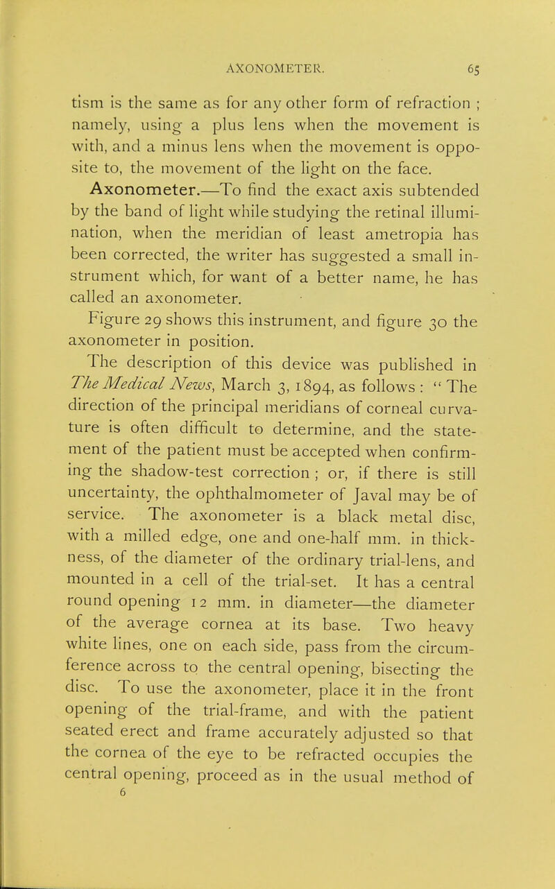 tism is the same as for any other form of refraction ; namely, using a plus lens when the movement is with, and a minus lens when the movement is oppo- site to, the movement of the light on the face. Axonometer.—To find the exact axis subtended by the band of light while studying the retinal illumi- nation, when the meridian of least ametropia has been corrected, the writer has suggested a small in- strument which, for want of a better name, he has called an axonometer. Figure 29 shows this instrument, and figure 30 the axonometer in position. The description of this device was published in The Medical News, March 3, 1894, as follows :  The direction of the principal meridians of corneal curva- ture is often difficult to determine, and the state- ment of the patient must be accepted when confirm- ing the shadow-test correction ; or, if there is still uncertainty, the ophthalmometer of Javal may be of service. The axonometer is a black metal disc, with a milled edge, one and one-half mm. in thick- ness, of the diameter of the ordinary trial-lens, and mounted in a cell of the trial-set. It has a central round opening 12 mm. in diameter—the diameter of the average cornea at its base. Two heavy white lines, one on each side, pass from the circum- ference across to the central opening, bisecting the disc. To use the axonometer, place it in the front opening of the trial-frame, and with the patient seated erect and frame accurately adjusted so that the cornea of the eye to be refracted occupies the central opening, proceed as in the usual method of