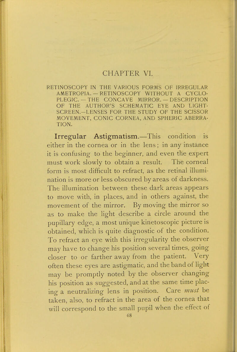 CHAPTER VI. RETINOSCOPY IN THE VARIOUS FORMS OF IRREGULAR AMETROPIA. — RETINOSCOPY WITHOUT A CYCLO- PLEGIC. — THE CONCAVE MIRROR. — DESCRIPTION OF THE AUTHOR'S SCHEMATIC EYE AND LIGHT- SCREEN.—LENSES FOR THE STUDY OF THE SCISSOR MOVEMENT, CONIC CORNEA, AND SPHERIC ABERRA- TION. Irregular Astigmatism.—This condition is either in the cornea or in the lens; in any instance it is confusing to the beginner, and even the expert must work slowly to obtain a result. The corneal form is most difficult to refract, as the retinal illumi- nation is more or less obscured by areas of darkness. The illumination between these dark areas appears to move with, in places, and in others against, the movement of the mirror. By moving the mirror so as to make the light describe a circle around the pupillary edge, a most unique kinetoscopic picture is obtained, which is quite diagnostic of the condition. To refract an eye with this irregularity the observer may have to change his position several times, going closer to or farther away from the patient. Very often these eyes are astigmatic, and the band of light may be promptly noted by the observer changing his position as suggested, and at the same time plac- ing a neutralizing lens in position. Care must be taken, also, to refract in the area of the cornea that will correspond to the small pupil when the effect of