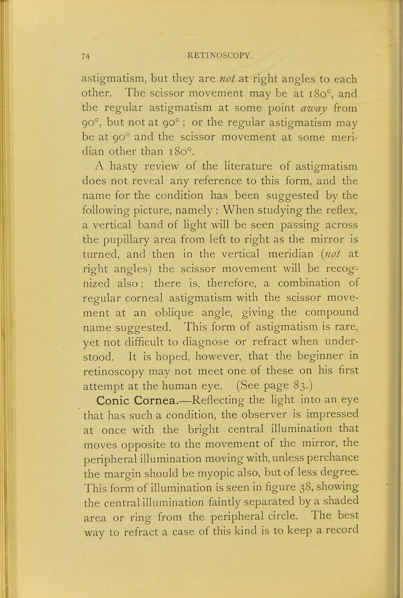 astigmatism, but they are not at right angles to each other. The scissor movement may be at 1800, and the regular astigmatism at some point away from 900, but not at 900 ; or the regular astigmatism may be at 900 and the scissor movement at some meri- dian other than 1800. A hasty review of the literature of astigmatism does not reveal any reference to this form, and the name for the condition has been suggested by the following picture, namely : When studying the reflex, a vertical band of light will be seen passing across the pupillary area from left to right as the mirror is turned, and then in the vertical meridian (not at right angles) the scissor movement will be recog- nized also; there is, therefore, a combination of regular corneal astigmatism with the scissor move- ment at an oblique angle, giving the compound name suggested. This form of astigmatism is rare, yet not difficult to diagnose or refract when under- stood. It is hoped, however, that the beginner in retinoscopy may not meet one of these on his first attempt at the human eye. (See page 83.) Conic Cornea.—Reflecting the light into an eye that has such a condition, the observer is impressed at once with the bright central illumination that moves opposite to the movement of the mirror, the peripheral illumination moving with, unless perchance the margin should be myopic also, but of less degree. This form of illumination is seen in figure 38, showing the central illumination faintly separated by a shaded area or ring from the peripheral circle. The best way to refract a case of this kind is to keep a record