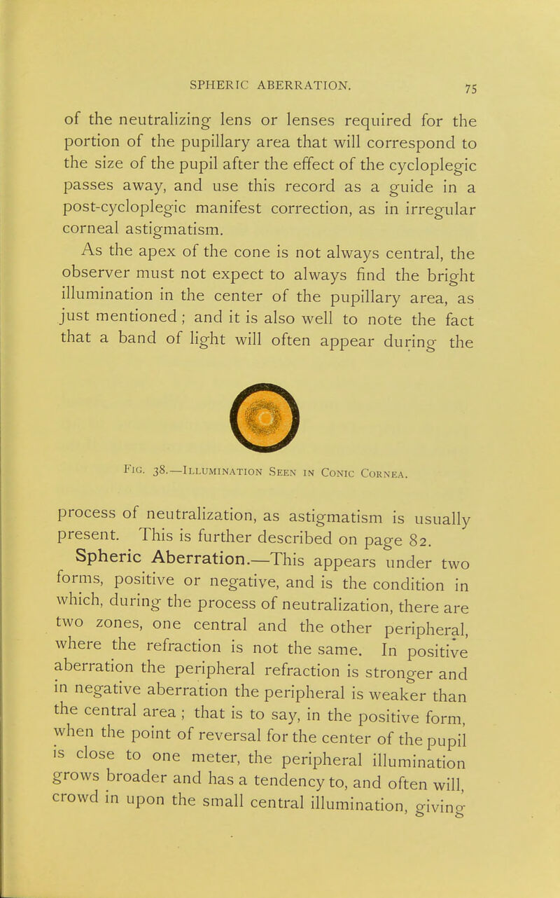 SPHERIC ABERRATION. of the neutralizing lens or lenses required for the portion of the pupillary area that will correspond to the size of the pupil after the effect of the cycloplegic passes away, and use this record as a guide in a post-cycloplegic manifest correction, as in irregular corneal astigmatism. As the apex of the cone is not always central, the observer must not expect to always find the bright illumination in the center of the pupillary area, as just mentioned; and it is also well to note the fact that a band of light will often appear during the Fig. 38.—Illumination Seen in Conic Cornea. process of neutralization, as astigmatism is usually present. This is further described on page 82. Spheric Aberration.—This appears under two forms, positive or negative, and is the condition in which, during the process of neutralization, there are two zones, one central and the other peripheral, where the refraction is not the same. In positive aberration the peripheral refraction is stronger and in negative aberration the peripheral is weaker than the central area ; that is to say, in the positive form, when the point of reversal for the center of the pupil is close to one meter, the peripheral illumination grows broader and has a tendency to, and often will crowd in upon the small central illumination, giving