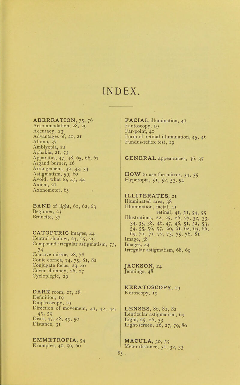 INDEX. ABERRATION, 75, 76 Accommodation, 28, 29 Accuracy, 23 Advantages of, 20, 21 Albino, 37 Amblyopia, 21 Aphakia, 21, 73 Apparatus, 47, 48, 65, 66, 67 Argand burner, 26 Arrangement, 32, 33, 34 Astigmatism, 59, 60 Avoid, what to, 43, 44 Axiom, 21 Axonometer, 65 BAND of light, 61, 62, 63 Beginner, 23 Brunette, 37 CATOPTRIC images, 44 Central shadow, 24, 25, 29 Compound irregular astigmatism, 73, 74 Concave mirror, 28, 78 Conic cornea, 74, 75, 81, 82 Conjugate focus, 23, 40 Cover chimney, 26, 27 Cycloplegic, 29 DARK room, 27, 28 Definition, 19 Dioptroscopy, 19 Direction of movement, 41, 42, 44, 45, 59 Discs, 47, 48, 49, 50 Distance, 31 EMMETROPIA, 54 Examples, 41, 59, 60 FACIAL illumination, 41 Fantoscopy, 19 Far-point, 40 Form of retinal illumination, 45, 46 Fundus-reflex test, 19 GENERAL appearances, 36, 37 HOW to use the mirror, 34, 35 Hyperopia, 51, 52, 53, 54 ILLITERATES, 21 Illuminated area, 38 Illumination, facial, 41 retinal, 41, 51, 54, 55 Illustrations, 22, 25, 26, 27, 32, 33, 34. 35, 38, 46, 47, 48, 51, 52, 53, 54, 55, 56, 57, 60, 61, 62, 63, 66, 69, 7o, 71, 72, 73, 75, 76, 81 Image, 38 Images, 44 Irregular astigmatism, 68, 69 JACKSON, 24 Jennings, 48 KERATOSCOPY, 19 Koroscopy, 19 LENSES, 80, 81, 82 Lenticular astigmatism, 69 Light, 25, 26, 33 Light-screen, 26, 27, 79, 80 MACULA, 30, 55 Meter distance, 31, 32, 33