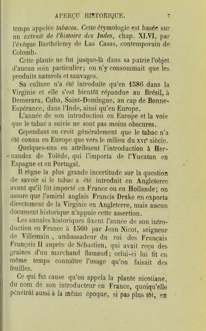 temps appelée tabacos. Celte étymologie est basée sur un extrait de l'histoire des Indes, chap. XLVI, pai' révêque Barthélémy de Las Casas, contemporain de Colomb. Cette plante ne fut jusque-là dans sa patrie l'objet d'aucun soin particulier; on n'y consommait que les produits naturels et sauvages. Sa culture n'a été introduite qu'en 1586 dans la Virginie et elle s'est bientôt répandue au Brésil, à Demerara, Cuba, Saint-Domingue, au cap de Bonne- Espérance, dans l'Inde, ainsi qu'en Europe. L'année de son introduction en Europe et la voie que le tabac a suivie ne sont pas moins obscures. Cependant on croit généralement que le tabac n'a été connu en Europe que vers le milieu du xvi^ siècle. Quelques-uns en attribuent l'introduction à Her- - nandez de Tolède, qui l'importa de l'Yucatan en Espagne et en Portugal. Il règne la plus grande incertitude sur la question de savoir si le tabac a été introduit en Angleterre avant qu'il fût importé en France ou en Hollande; on assure que l'amiral anglais Francis Drake en exporta directement de la Virginie en Angleterre, mais aucun document historique n'appuie cette assertion. ' Les annales historiques fixent l'année de son intro- duction en France à 1560 par Jean Nicot, seigneur de Villemain , ambassadeur du roi des Français François II auprès de Sébastien, qui avait reçu des graines d'un mai'chand flamand ; celui-ci lui' fit en même temps connaître l'usage qu'on faisait des feuilles. Ce qui fut cause qu'on appela la plante nicotiane, du nom de son introducteur en France, quoiqu'elle pénétrât aussi à la même époque, si pas plus tôt, en