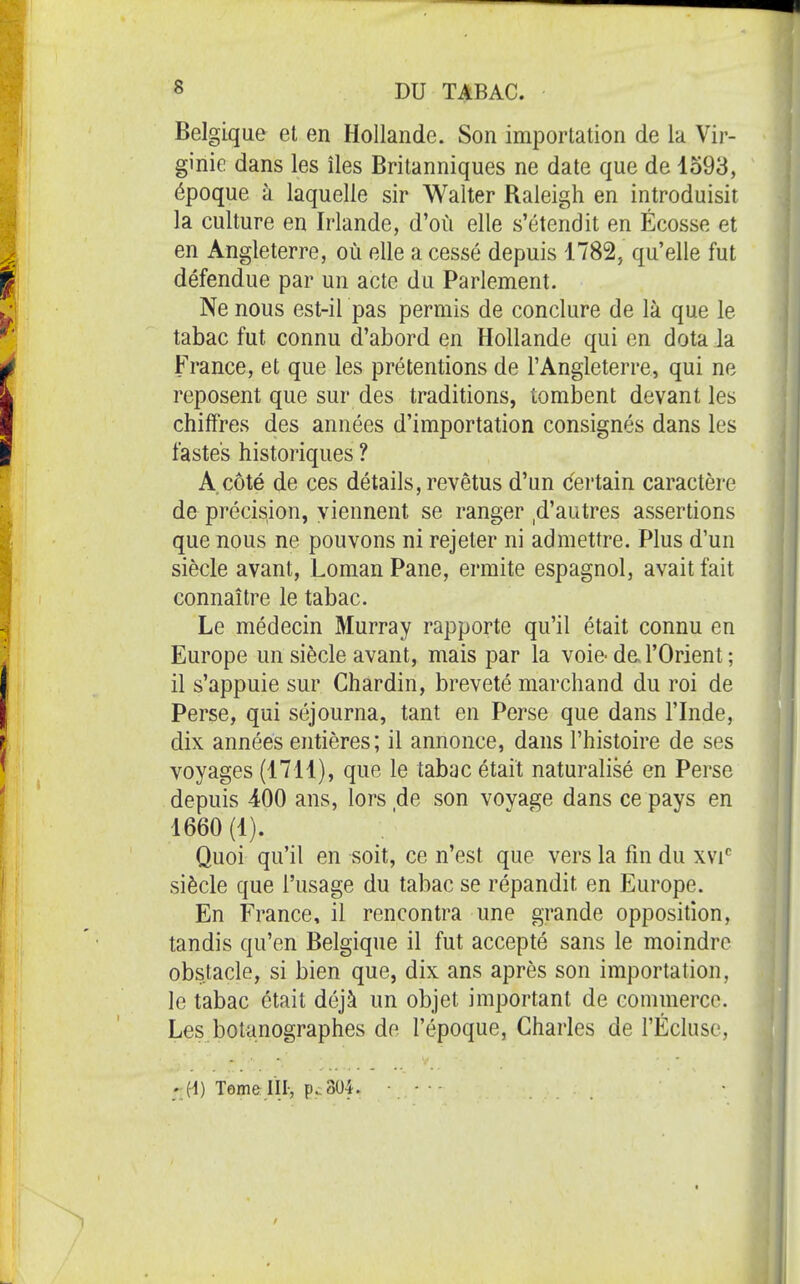 Belgique et en Hollande. Son importation de la Vir- ginie dans les îles Britanniques ne date que de 1593, époque à laquelle sir Walter Raleigh en introduisit la culture en Irlande, d'où elle s'étendit en Ecosse et en Angleterre, où elle a cessé depuis 1782, qu'elle fut défendue par un acte du Parlement. Ne nous est-il pas permis de conclure de là que le tabac fut connu d'abord en Hollande qui en dota la France, et que les prétentions de l'Angleterre, qui ne reposent que sur des traditions, tombent devant les chiffres des années d'importation consignés dans les fastes historiques ? A côté de ces détails, revêtus d'un (5ertain caractère de précision, viennent se ranger ,d'autres assertions que nous ne pouvons ni rejeter ni admettre. Plus d'un siècle avant, Loman Pane, ermite espagnol, avait fait connaître le tabac. Le médecin Murray rapporte qu'il était connu en Europe un siècle avant, mais par la voie- de. l'Orient ; il s'appuie sur Chardin, breveté marchand du roi de Perse, qui séjourna, tant en Perse que dans l'Inde, dix années entières; il annonce, dans l'histoire de ses voyages (1711), que le tabac était naturalisé en Perse depuis 400 ans, lors de son voyage dans ce pays en 1660 (1). Quoi qu'il en soit, ce n'est que vers la fin du xvi siècle que l'usage du tabac se répandit en Europe. En France, il rencontra une grande opposition, tandis qu'en Belgique il fut accepté sans le moindre obstacle, si bien que, dix ans après son importation, le tabac était déjà un objet important de commerce. Les botanographes de l'époque, Charles de l'Écluse, ' H) Tomelïl-, p. 304. • • -