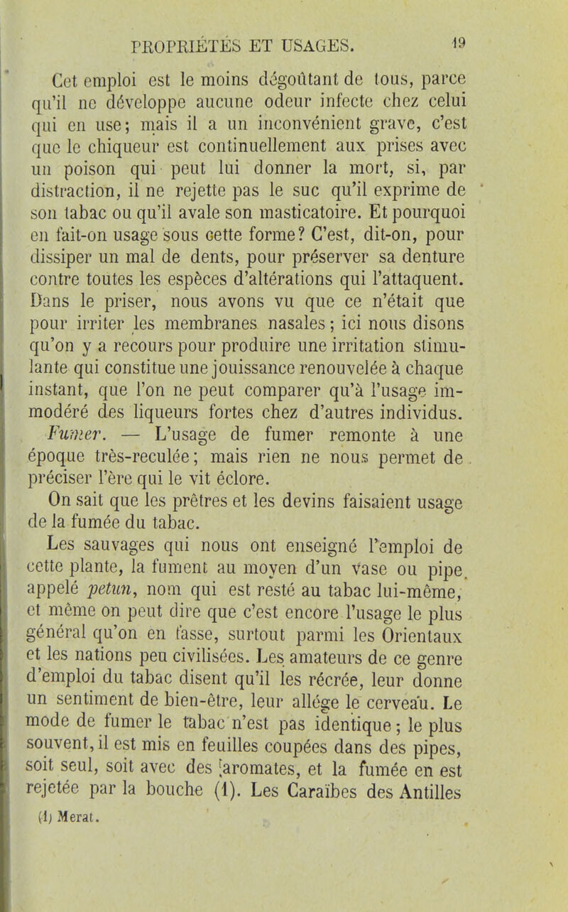 Cet emploi est le moins dégoûtant de tous, parce qu'il ne développe aucune odeur infecte chez celui qui en use; mais il a un inconvénient grave, c'est que le chiqueur est continuellement aux prises avec un poison qui peut lui donner la mort, si, par distraction, il ne rejette pas le suc qu'il exprime de son tabac ou qu'il avale son masticatoire. Et pourquoi en fait-on usage sous cette forme? C'est, dit-on, pour dissiper un mal de dents, pour préserver sa denture contre toutes les espèces d'altérations qui l'attaquent. Dans le priser, nous avons vu que ce n'était que pour irriter les membranes nasales ; ici nous disons qu'on y a recours pour produire une irritation stimu- lante qui constitue une jouissance renouvelée à chaque instant, que l'on ne peut comparer qu'à l'usage im- modéré des liqueurs fortes chez d'autres individus. Fumer. — L'usage de fumer remonte à une époque très-reculée; mais rien ne nous permet de préciser l'ère qui le vit éclore. On sait que les prêtres et les devins faisaient usage de la fumée du tabac. Les sauvages qui nous ont enseigné l'emploi de cette plante, la fument au moyen d'un vase ou pipe, appelé petun, nom qui est resté au tabac lui-même, et môme on peut dire que c'est encore l'usage le plus général qu'on en fasse, surtout parmi les Orientaux et les nations peu civilisées. Les amateurs de ce genre d'emploi du tabac disent qu'il les récrée, leur donne un sentiment de bien-être, leur allège le cerveau. Le mode de fumer le tabac n'est pas identique ; le plus souvent, il est mis en feuilles coupées dans des pipes, soit seul, soit avec des [aromates, et la fumée en est rejetée par la bouche (1). Les Caraïbes des Antilles (1; Merat.