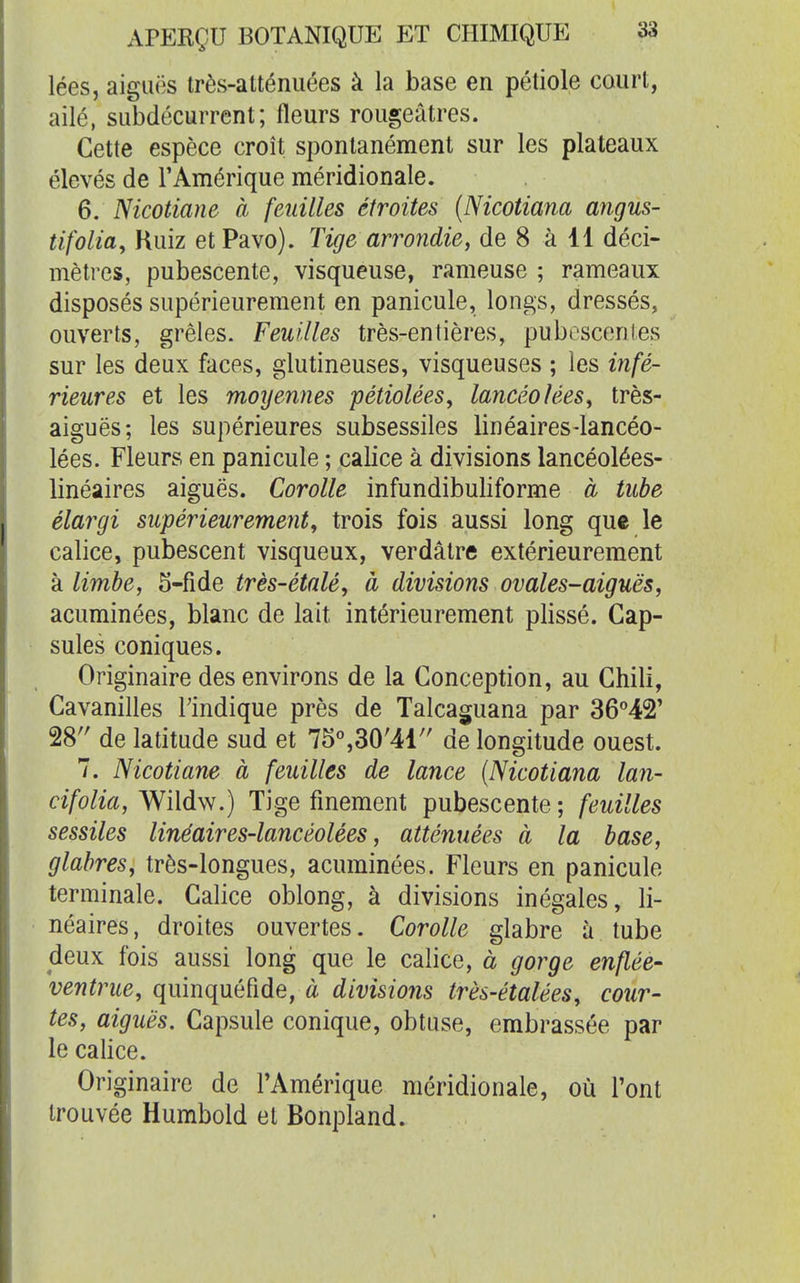 lées, aiguës très-atténuées à la base en pétiole court, ailé, subdécurrent; fleurs rougeâtres. Cette espèce croît spontanément sur les plateaux élevés de TAmérique méridionale. 6. Nicotiane à feuilles étroites (Nicotiana angus- tifolia, Kuiz et Pavo). Tige arrondie, de 8 à 11 déci- mètres, pubescente, visqueuse, rameuse ; rameaux disposés supérieurement en panicule, longs, dressés, ouverts, grêles. Feuilles très-entières, puboscenies sur les deux faces, glutineuses, visqueuses ; les infé- rieures et les moyennes pétiolées, lancéolées, très- aiguës; les supérieures subsessiles linéaires-lancéo- lées. Fleurs en panicule ; calice à divisions lancéolées- linéaires aiguës. Corolle infundibuliforme à tube élargi supérieurement, trois fois aussi long que le calice, pubescent visqueux, verdâtre extérieurement à limbe, S-fide très-étalé, à divisions ovales-aiguës, acuminées, blanc de lait intérieurement plissé. Cap- sules coniques. Originaire des environs de la Conception, au Chili, Cavanilles Tindique près de Talcaguana par 36^42' 28'' de latitude sud et 75°,30'41'' de longitude ouest. 7. Nicotiane à feuilles de lance {Nicotiana lan- cifolia, Wildw.) Tige finement pubescente ; feuilles sessiles linéaires-lancéolées, atténuées à la base, glabres, très-longues, acuminées. Fleurs en panicule terminale. Calice oblong, à divisions inégales, li- néaires , droites ouvertes. Corolle glabre à tube deux fois aussi long que le calice, à gorge enflée- ventrue, quinquéfîde, à divisions très-étalées, cour- tes, aiguës. Capsule conique, obtuse, embrassée par le calice. Originaire de l'Amérique méridionale, où l'ont trouvée Humbold et Bonpland.