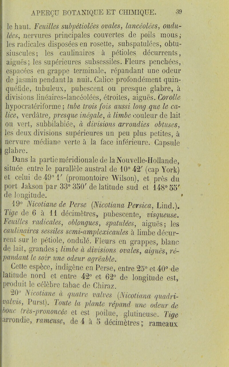 le haut. Feuilles subpétiolées ovales, lancéolées, ondu- lées, nervures principales couvertes de poils mous,* les radicales disposées en rosette, subspatulées, obtu- siusculcs; les caulinaires à pétioles décurrents, aiguës; les supérieures subsessiles. Fleurs penchées, espacées en grappe terminale, répandant une odeur de jasmin pendant la nuit. Galice profondément quin- quélîde, tubuleux, pubescent ou presque glabre, à divisions linéaires-lancéolées, étroites, aiguës. Corolle hypocratériforme ; tube trois fois aussi long que le ca- lice, verdâtre^ presque inégale, à limbe couleur de lait ou vert, subbilabiée, à divisions arrondies obtuses, les deux divisions supérieures un peu plus petites, à nervure médiane verte à la face inférieure. Capsule glabre. Dans la partie méridionale de la Nouvelle-Hollande, située entre le parallèle austral de 10° 42' (cap York) et celui de49T (promontoire Wilson), et près du port Jakson par 33° 350'de latitude sud et 148° 55' de longitude. ♦ 19° Nicotiane de Perse {Nicotiana Persica, Liiid.). Tige de 6 à 11 décimètres, pubescente, visqueuse. Feuilles radicales, oblpngues, spatulées, aiguës; les caulinaires sessiles semi-amplexicaules à limbe décur- rent sur le pétiole, ondulé. Fleurs en grappes, blanc de lait, grandes ; limbe à divisions ovales, aiguës, ré~ paîidant le soir une odeur agréable. Cette espèce, indigène en Perse, entre 25° et 40° de latitude nord et entre 42° et 62° de longitude est, produit le célèbre tabac de Chiraz. 20 ISicotiane à quatre valves {Nicotiana quadri- valvis, Purst). Toute la plante répand une odeur de bouc très-prononcée et est poilue, glutineuse. Tige arrondie, rameuse, de 4 à 5 décimètres; rameaux