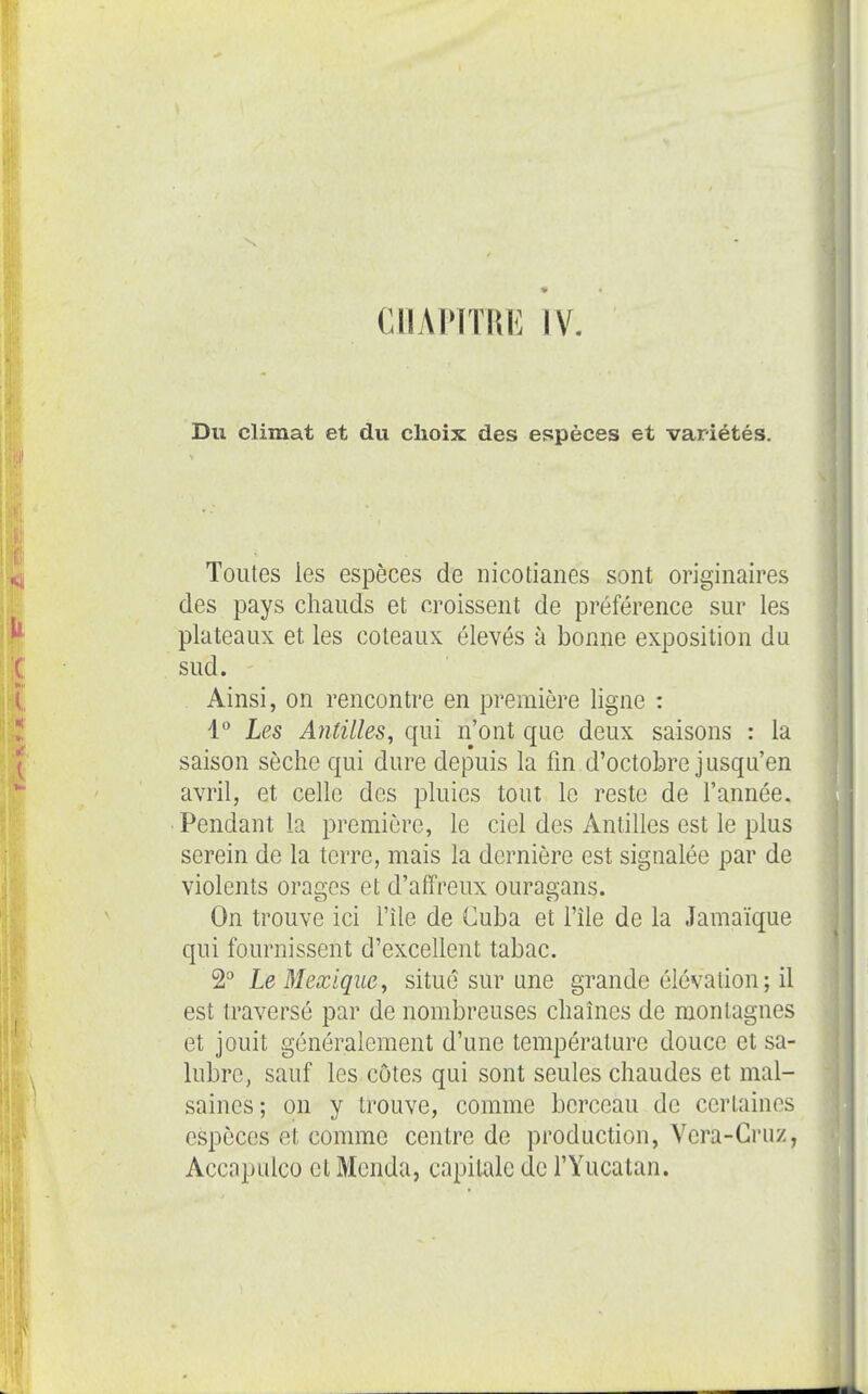 CHAPITRE IV. Du climat et du choix des espèces et variétés. Toutes les espèces de nicotianes sont originaires des pays chauds et croissent de préférence sur les plateaux et les coteaux élevés à bonne exposition du sud. Ainsi, on rencontre en première ligne : 1'' Les Antilles, qui n'ont que deux saisons : la saison sèche qui dure depuis la fin d'octobre jusqu'en avril, et celle des pluies tout le reste de l'année. Pendant la première, le ciel des Antilles est le plus serein de la terre, mais la dernière est signalée par de violents ora£!;es et d'affreux ouraa-ans. On trouve ici l'île de Cuba et l'île de la Jamaïque qui fournissent d'excellent tabac. 2 Le Mexique, situé sur une grande élévation ; il est traversé par de nombreuses chaînes de montagnes et jouit généralement d'une température douce et sa- lubre, sauf les côtes qui sont seules chaudes et mal- saines; on y trouve, comme berceau de certaines espèces et comme centre de production, Vera-Gruz, Accnpulco et Monda, capitale de l'Yucatan.