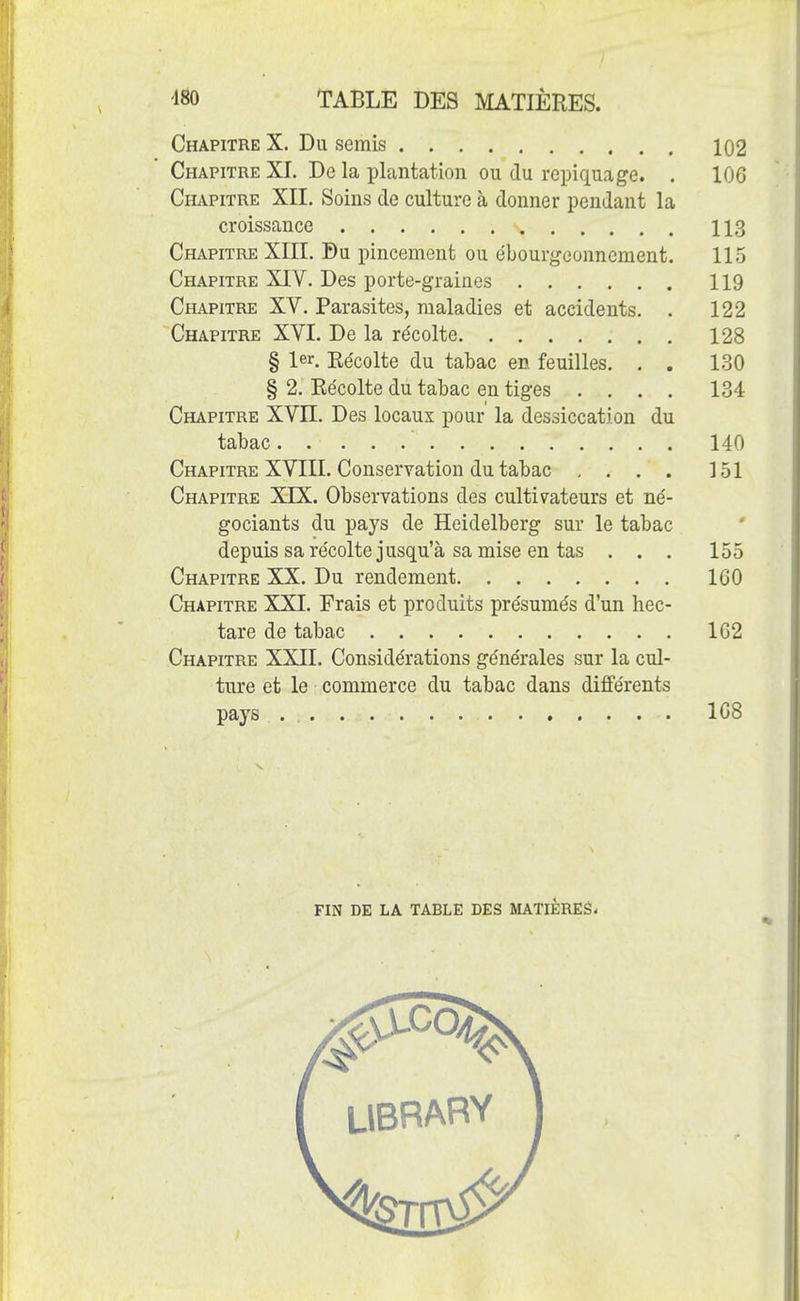 Chapitre X. Du semis 102 Chapitre XI. De la plantation ou du repiquage. . 106 Chapitre XII. Soins de culture à donner pendant la croissance 113 Chapitre XIII. Du pincement ou ébourgeonnement. 115 Chapitre XIV. Des porte-graines 119 Chapitre XV. Parasites, maladies et accidents. . 122 Chapitre XVI. De la récolte 128 § 1er. Récolte du tabac en feuilles. . . 130 § 2. Récolte du tabac en tiges .... 134 Chapitre XVII. Des locaux pour la dessiccation du tabac 140 Chapitre XVIII. Conservation du tabac . . . . 151 Chapitre XIX. Observations des cultivateurs et né- gociants du pays de Heidelberg sur le tabac depuis sa récolte jusqu'à sa mise en tas . . . 155 Chapitre XX. Du rendement 160 Chapitre XXI. Frais et produits présumés d'un hec- tare de tabac 162 Chapitre XXII. Considérations générales sur la cul- ture et le commerce du tabac dans différents pays . 168 fin de la table des matières-