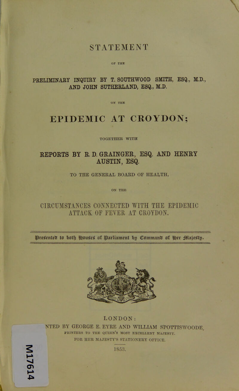 STATEMENT OF THE PEELIMINARY INQUIRY BY T. SOUTHWOOD SMITH, ESQ., M.D., AND JOHN SUTHERLAND, ESQ., M.D. ON THE EPIDEMIC AT CROYDON; TOGETHER WITH REPORTS BY R. D. GRAINGER, ESQ. AND HENRY AUSTIN, ESQ. TO THE GENEEAL BOAED OF HEAi;,TH, ON THE CIRCUMSTANCES CONNECTED WITH THE EPIDEMIC ATTACK OF FEVER AT CROYDON. PreiEfFutElf ta fiotlj l^ou^c^ of parltamnxt iiy Cammanlf of ^tr Mitjeity^. LONDON: NTED BY GEORGE E. EYRE AND WILLIAM SPOTTISWOODE. PRINTERS TO TUE QUEEn'S MOST EXCELLENT MAJESTY. FOR HER MAJESTY'S STATIONERY OFFICE. 2 1853.