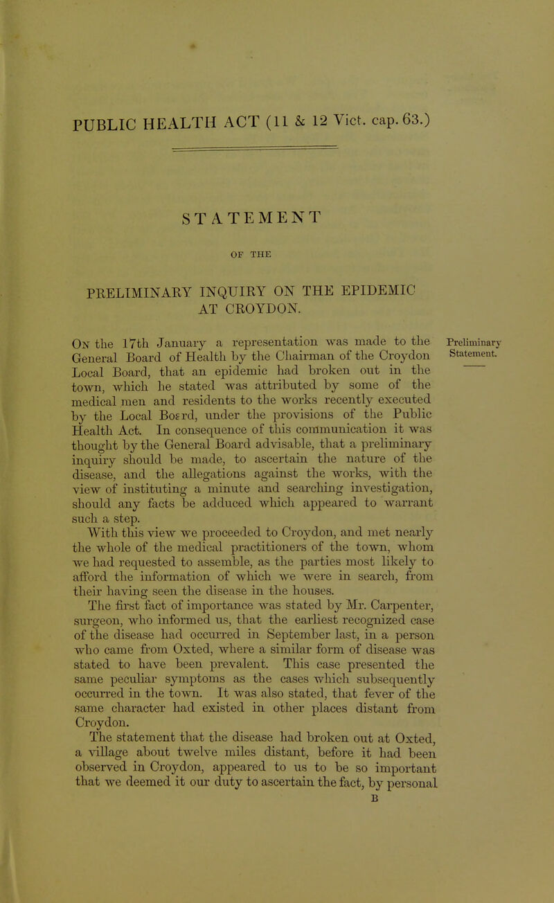 STATEMENT OF THE PRELIMINARY INQUIRY ON THE EPIDEMIC AT CROYDON. On the I7th January a representation was made to the Preliminary General Board of Health by the Chairman of the Croydon Statement. Local Board, that an epidemic had broken out in the town, which he stated was attributed by some of the medical men and residents to the works recently executed by the Local Boerd, under the provisions of the Public Health Act. In consequence of this communication it was thought by the General Board advisable, that a preliminary inquiry should be made, to ascertain the nature of the disease, and the allegations against the works, with the view of instituting a minute and searching investigation, should any facts be adduced which appeared to warrant such a step. With this view we proceeded to Croydon, and met nearly the whole of the medical practitioners of the town, whom we had requested to assemble, as the parties most likely to afford the information of which we were in search, from their having seen the disease in the houses. The first fact of importance was stated by Mr. Carpenter, surgeon, who informed us, that the earliest recognized case of the disease had occurred in September last, in a person who came from Oxted, where a similar form of disease was stated to have been prevalent. This case presented the same peculiar symptoms as the cases which subsequently occurred in the town. It was also stated, that fever of the same character had existed in other places distant from Croydon. The statement that the disease had broken out at Oxted, a village about twelve miles distant, before it had been observed in Croydon, appeared to us to be so important that we deemed it our duty to ascertain the fact, by personal B