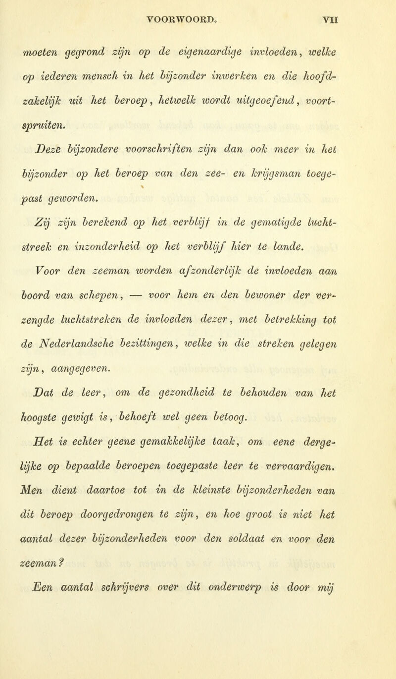 moeten gegrond zijn op de eigenaardige invloeden, welke op iederen mensch in het bijzonder inwerken en die hoofd- zakelijk uit het beroep, hetwelk wordt uitgeoefend, voort- spruiten. Deze bijzondere voorschriften zijn dan ook meer in het bijzonder op het beroep van den zee- en krijgsman toege- past geworden. Zij zijn berekend op het verblijf in de gematigde lucht- streek en inzonderheid op het verblijf hier te lande. Voor den zeeman worden afzonderlijk de invloeden aan boord van schepen, — voor hem en den bewoner der ver- zengde luchtstreken de invloeden dezer, met betrekking tot de Nederlandsche bezittingen, welke in die streken gelegen zijn, aangegeven. Dat de leer, om de gezondheid te behouden van het hoogste gewigt is, behoeft wel geen betoog. Het is echter geene gemakkelijke taak, om eene derge- lijke op bepaalde beroepen toegepaste leer te vervaardigen. Men dient daartoe tot in de kleinste bijzonderheden van dit beroep doorgedrongen te zijn, en hoe groot is niet het aantal dezer bijzonderheden voor den soldaat en voor den zeeman ? Een aantal schrijvers over dit onderwerp is door mij