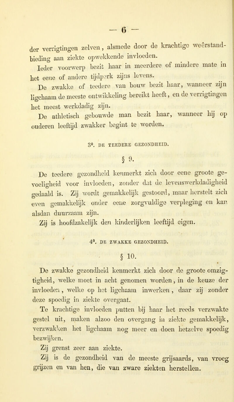 der verrigtïngen zeiven , alsmede door de krachtige weêrstand- bieding aan ziekte opwekkende invloeden. Ieder voorwerp bezit haar in meerdere of mindere mate in het eene of andere tijdp?rk zijns levens. De zwakke of teedere van bouw bezit haar, wanneer zijn hVchaam de meeste ontwikkeling bereikt heeft, en de verrigtingen het meest werkdadig zijn. De athletisch gebouwde man bezit haar, wanneer hij op ouderen leeftijd zwakker begint te worden. 3°. DE TEEDERE GEZONDHEID. § 9. De teedere gezondheid kenmerkt zich door eene groote ge- voeligheid voor invloeden, zonder dat de levenswerkdadigheid gedaald is. Zij wordt gemakkelijk gestoord, maar herstelt zich even gemakkelijk onder eene zorgvuldige verpleging en kan alsdan duurzaam zijn. Zij is hoofdzakelijk den kinderlijken leeftijd eigen. 4°. DE ZWAKKE GEZONDHEID. § io. De zwakke gezondheid kenmerkt zich door de groote omzig- tigheid, welke moet in acht genomen worden, in de keuze der invloeden , welke op het ligchaam inwerken , daar zij zonder deze spoedig in ziekte overgaat. Te krachtige invloeden putten bij haar het reeds verzwakte gestel uit, maken alzoo den overgang in ziekte gemakkelijk, verzwakken het ligchaam nog meer en doen hetzelve spoedig bezwijken. Zij grenst zeer aan ziekte. Zij is de gezondheid van de meeste grijsaards, van vroeg grijzen en van hen, die van zware ziekten herstellen.