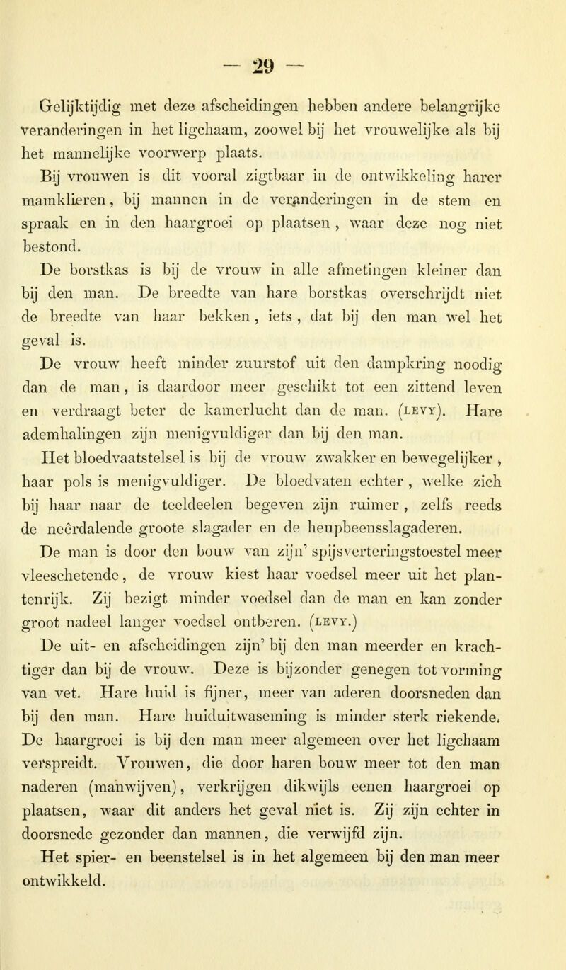 Gelijktijdig met deze afscheidingen hebben andere belangrijke veranderingen in het ligchaam, zoowel bij het vrouwelijke als bij het mannelijke voorwerp plaats. Bij vrouwen is dit vooral zigtbaar in de ontwikkeling harer mamklieren, bij mannen in de veranderingen in de. stem en spraak en in den haargroei op plaatsen , waar deze nog niet bestond. De borstkas is bij de vrouw in alle afmetingen kleiner dan bij den man. De breedte van hare borstkas overschrijdt niet de breedte van haar bekken , iets , dat bij den man wel het geval is. De vrouw heeft minder zuurstof uit den dampkring noodig dan de man , is daardoor meer geschikt tot een zittend leven en verdraagt beter de kamerlucht dan de man. (levyJ. Hare ademhalingen zijn menigvuldiger dan bij den man. Het bloedvaatstelsel is bij de vrouw zwakker en bewegelijker > haar pols is menigvuldiger. De bloedvaten echter , welke zich bij haar naar de teeldeelen begeven zijn ruimer, zelfs reeds de neerdalende groote slagader en de heupbeensslagaderen. De man is door den bouw van zijn' spijsverteringstoestel meer vleeschetende, de vrouw kiest haar voedsel meer uit het plan- tenrijk. Zij bezigt minder voedsel dan de man en kan zonder groot nadeel langer voedsel ontberen, (levy.) De uit- en afscheidingen zijn1 bij den man meerder en krach- tiger dan bij de vrouw. Deze is bijzonder genegen tot vorming van vet. Hare huid is fijner, meer van aderen doorsneden dan bij den man. Hare huiduitwaseming is minder sterk riekende. De haargroei is bij den man meer algemeen over het ligchaam verspreidt. Vrouwen, die door haren bouw meer tot den man naderen (manwijven), verkrijgen dikwijls eenen haargroei op plaatsen, waar dit anders het geval niet is. Zij zijn echter in doorsnede gezonder dan mannen, die verwijfd zijn. Het spier- en beenstelsel is in het algemeen bij den man meer ontwikkeld.