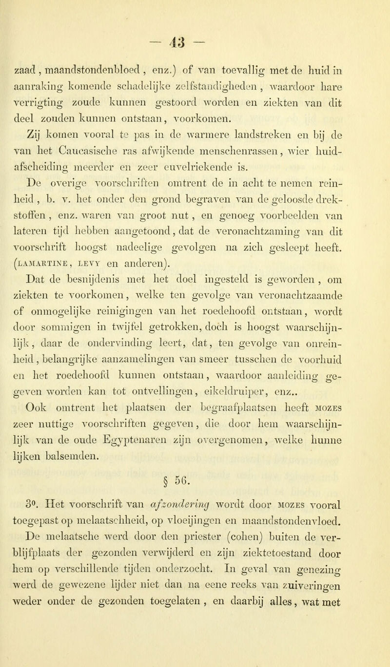 zaad , maandstondenbloed , enz.) of van toevallig met de huid in aanraking komende schadelijke zelfstandigheden , waardoor hare verrigting zoude kunnen gestoord worden en ziekten van dit deel zouden kunnen ontstaan, voorkomen. Zij komen vooral te pas in de warmere landstreken en bij de van het Caueasische ras afwijkende menschenrassen, wier huid- afscheiding meerder en zeer euvelriekende is. De overige voorschriften omtrent de in acht te nemen rein- heid , b. v. het onder den grond begraven van de geloosde drek- stoffen , enz. waren van groot nut , en genoeg voorbeelden van lateren tijd hebben aangetoond, dat de veronachtzaming van dit voorschrift hoogst nadeelige gevolgen na zich gesleept heeft. (lamartine, levy en anderen). Dat de besnijdenis met het doel ingesteld is geworden , om ziekten te voorkomen, welke ten gevolge van veronachtzaamde of onmogelijke reinigingen van het roedehoofd ontstaan, wordt door sommigen in twijfel getrokken, doch is hoogst waarschijn- lijk , daar de ondervinding leert, dat, ten gevolge van onrein- heid , belangrijke aanzamelingen van smeer tusschen de voorhuid en het roedehoofd kunnen ontstaan, waardoor aanleiding ge- geven worden kan tot ontvellingen, eikeldruiper, enz.. Ook omtrent het plaatsen der begraafplaatsen heeft mozes zeer nuttige voorschriften gegeven, die door hem waarschijn- lijk van de oude Egyptenaren zijn overgenomen, welke hunne lijken balsemden. § 56. 3°. Het voorschrift van afzondering wordt door mozes vooral toegepast op melaatschheid, op vloeijingen en maandstondenvloed. De melaatsche werd door den priester (cohen) buiten de ver- blijfplaats der gezonden verwijderd en zijn ziektetoestand door hem op verschillende tijden onderzocht. In geval van genezing werd de gewezene lijder niet dan na eene reeks van zuiveringen weder onder de gezonden toegelaten , en daarbij alles, wat met