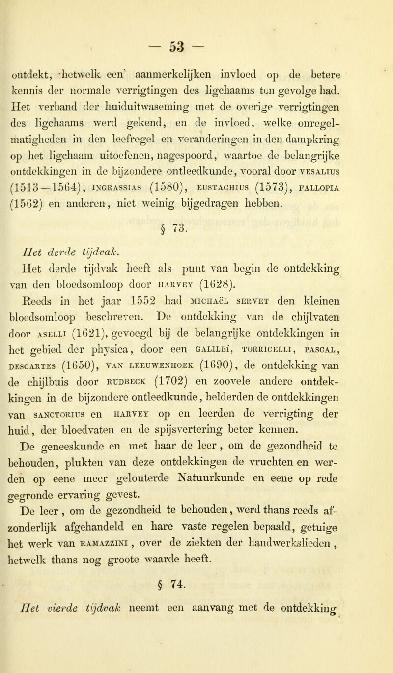 ontdekt, -hetwelk een1 aanmerkelijken invloed op de betere kennis der normale verrigtingen des ligchaams ton gevolge had. Het verband der huiduitwaseming met de overige verrigtingen des ligchaams werd gekend, en de invloed, welke onregel- matigheden in den leefregel en veranderingen in den dampkring- op het ligchaam uitoefenen, nagespoord, waartoe de belangrijke ontdekkingen in de bijzondere ontleedkunde, vooral door vesalius (1513—1564), ingrassias (1580), eustachius (1573), fallopia (1562) en anderen, niet weinig bijgedragen hebben. § 73. Het derde tijdvak. Het derde tijdvak heeft als punt van begin de ontdekking van den bloedsomloop door harvey (1628). Reeds in het jaar 1552 had MicHAëL servet den kleinen bloedsomloop beschreven. De ontdekking van de chijlvaten door aselli (1621), gevoegd bij de belangrijke ontdekkingen in het gebied der physica, door een galilei', torricelli, pascal, descartes (1650), van leeuwenhoek (1690), de ontdekking van de chijlbuis door rudbeck (1702) en zoovele andere ontdek- kingen in de bijzondere ontleedkunde, helderden de ontdekkingen van sanctorius en harvey op en leerden de verrigting der huid, der bloedvaten en de spijsvertering beter kennen. De geneeskunde en met haar de leer , om de gezondheid te behouden, plukten van deze ontdekkingen de vruchten en wer- den op eene meer gelouterde Natuurkunde en eene op rede gegronde ervaring gevest. De leer , om de gezondheid te behouden, werd thans reeds af- zonderlijk afgehandeld en hare vaste regelen bepaald, getuige het werk van ramazzini , over de ziekten der handwerkslieden , hetwelk thans nog groote waarde heeft. § 74. Het vierde tijdvak neemt een aanvang met de ontdekking