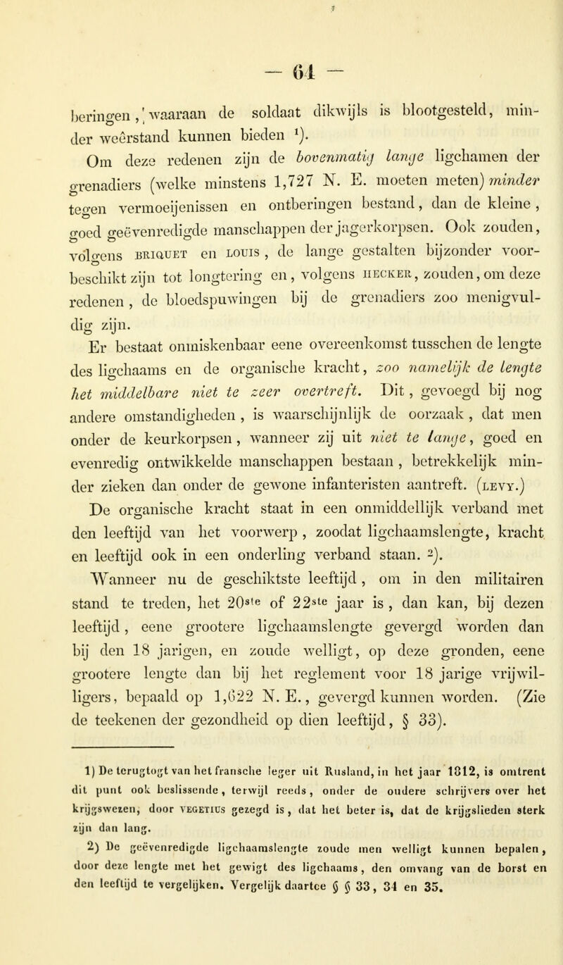 - 61 - beringen ,; waaraan de soldaat dikwijls is blootgesteld, min- der weerstand kunnen bieden 1). Om deze redenen zijn de bovenmatig lange ligchamen der grenadiers (welke minstens 1,727 N. E. moeten meten) minder tegen vermoeijenissen en ontberingen bestand, dan de kleine , goed geëvenredigde manschappen der jagerkorpsen. Ook zouden, vólgens BitiQUET en louis , de lange gestalten bijzonder voor- beschikt zijn tot longtering en, volgens iiecker, zouden,om deze redenen , de bloedspuwingen bij de grenadiers zoo menigvul- dig zijn. Er bestaat onmiskenbaar eene overeenkomst tusschen de lengte des ligchaams en de organische kracht, zoo namelijk de lengte het middelbare niet te zeer overtreft. Dit, gevoegd bij nog andere omstandigheden , is waarschijnlijk de oorzaak , dat men onder de keurkorpsen, wanneer zij uit niet te lange, goed en evenredig ontwikkelde manschappen bestaan , betrekkelijk min- der zieken dan onder de gewone infanteristen aantreft, (levy.) De organische kracht staat in een onmiddellijk verband met den leeftijd van het voorwerp , zoodat ligchaamslengte, kracht en leeftijd ook in een onderling verband staan. 2). Wanneer nu de geschiktste leeftijd, om in den militairen stand te treden, het 20ste of 22ste jaar is , dan kan, bij dezen leeftijd, eene grootere ligchaamslengte gevergd worden dan bij den 18 jarigen, en zoude welligt, op deze gronden, eene grootere lengte dan bij het reglement voor 18 jarige vrijwil- ligers, bepaald op 1,622 N. E., gevergd kunnen worden. (Zie de teekenen der gezondheid op dien leeftijd, § 33). 1) De tcrugtogt van het fransche leger uit Rusland, in het jaar 1812, is omtrent dit punt ook beslissende, terwijl reeds, onder de oudere schrijvers over het krijgswezen, door vegetiüs gezegd is , dat het beter is, dat de krijgslieden sterk zijn dan lang. 2) De geëvenredigde ligchaamslengte zoude men welligt kunnen bepalen, door deze lengte met het gewigt des ligchaams , den omvang van de borst en den leeftijd te vergelijken. Vergelijk daartce § $ 33, 34 en 35.