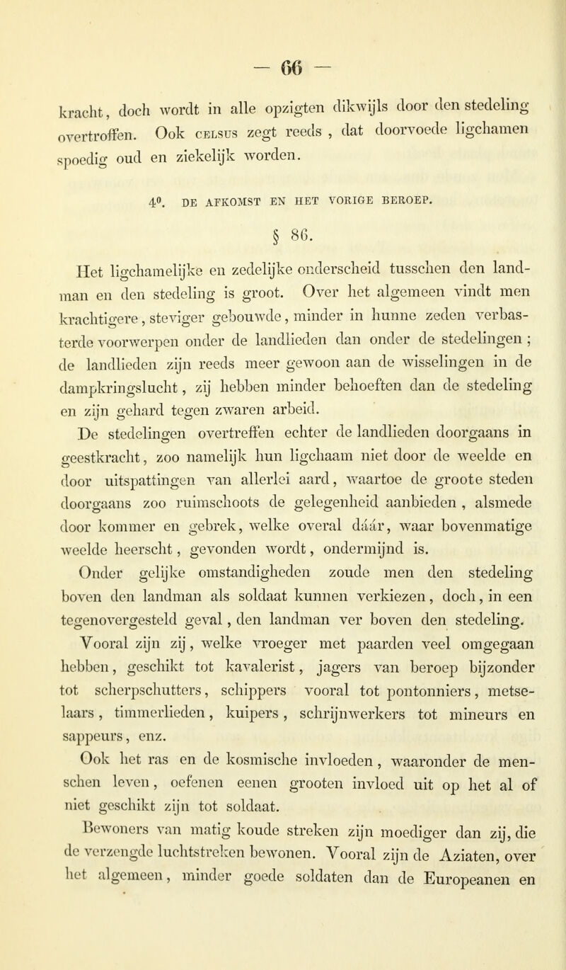 kracht, doch wordt in alle opzigten dikwijls door den stedeling overtroffen. Ook celsus zegt reeds , dat doorvoede ligchamen spoedig oud en ziekelijk worden. 4°. DE AFKOMST EN HET VORIGE BEROEP. § 86. Het ligchamelijke en zedelijke onderscheid tusschen den land- man en den stedeling is groot. Over het algemeen vindt men krachtigere, steviger gebouwde, minder in hunne zeden verbas- terde voorwerpen onder de landlieden dan onder de stedelingen ; de landlieden zijn reeds meer gewoon aan de wisselingen in de dampkringslucht, zij hebben minder behoeften dan de stedeling en zijn gehard tegen zwaren arbeid. De stedelingen overtreffen echter de landlieden doorgaans in geestkracht, zoo namelijk hun ligchaam niet door de weelde en door uitspattingen van allerlei aard, waartoe de groote steden doorgaans zoo ruimschoots de gelegenheid aanbieden , alsmede door kommer en gebrek, welke overal daar, waar bovenmatige weelde heerscht, gevonden wordt, ondermijnd is. Onder gelijke omstandigheden zoude men den stedeling boven den landman als soldaat kunnen verkiezen, doch, in een tegenovergesteld geval, den landman ver boven den stedeling. Vooral zijn zij, welke vroeger met paarden veel omgegaan hebben, geschikt tot kavalerist, jagers van beroep bijzonder tot scherpschutters, schippers vooral tot pontonniers, metse- laars , timmerlieden, kuipers, schrijnwerkers tot mineurs en sappeurs, enz. Ook het ras en de kosmische invloeden, waaronder de men- schen leven, oefenen eenen grooten invloed uit op het al of niet geschikt zijn tot soldaat. Bewoners van matig koude streken zijn moediger dan zij, die de verzengde luchtstreken bewonen. Vooral zijn de Aziaten, over het algemeen, minder goede soldaten dan de Europeanen en