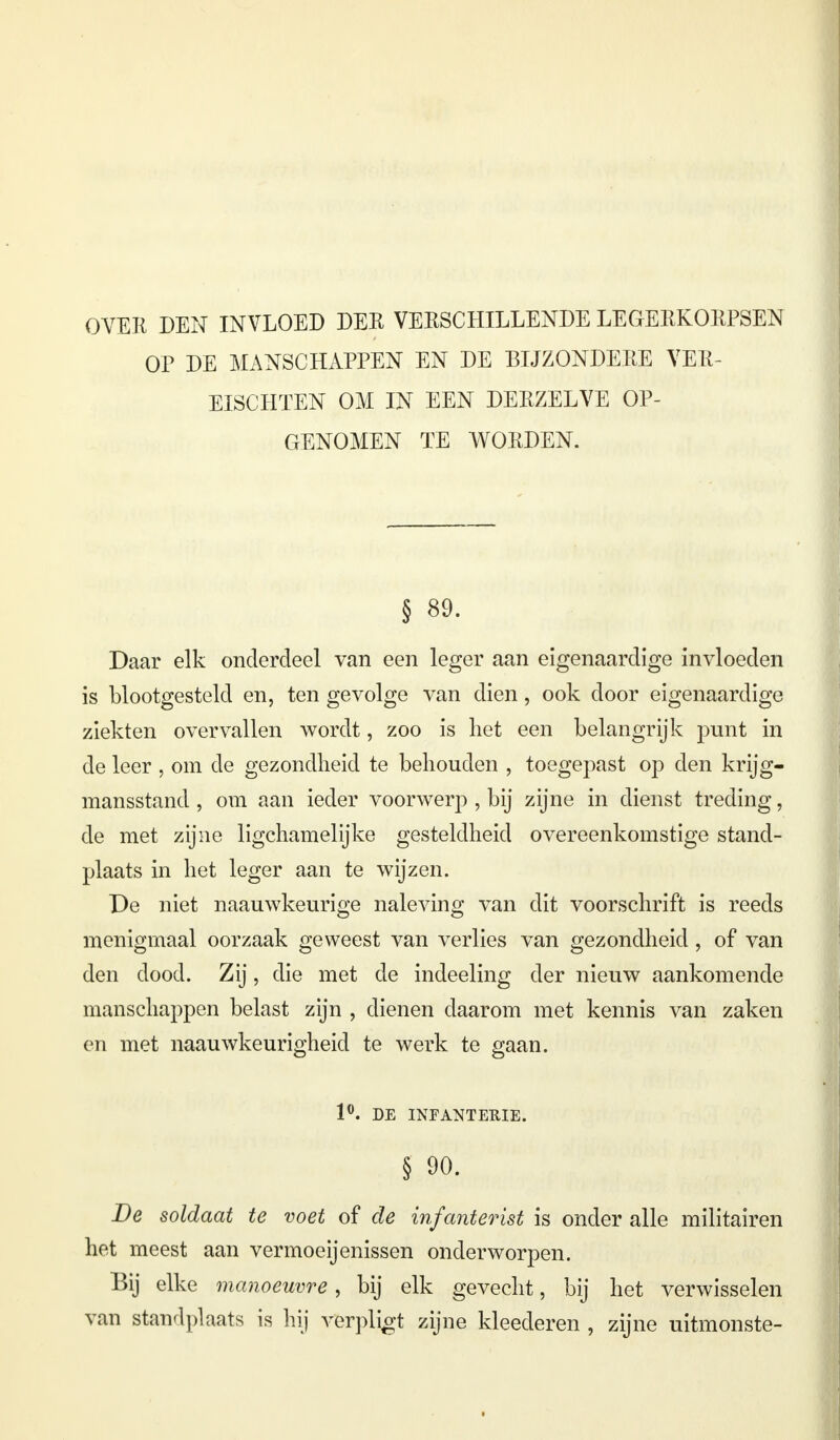 OVER DEN INVLOED DER VERSCHILLENDE LEGERKORPSEN OP DE MANSCHAPPEN EN DE BIJZONDERE VER- EISCHTEN OM IN EEN DERZELVE OP- GENOMEN TE WORDEN. § 89. Daar elk onderdeel van een leger aan eigenaardige invloeden is blootgesteld en, ten gevolge van dien, ook door eigenaardige ziekten overvallen wordt, zoo is het een belangrijk punt in de leer , om de gezondheid te behouden , toegepast op den krijg- mansstand , om aan ieder voorwerp , bij zijne in dienst treding, de met zijne ligchamelijke gesteldheid overeenkomstige stand- plaats in het leger aan te wijzen. De niet naauwkeurige naleving van dit voorschrift is reeds menigmaal oorzaak geweest van verlies van gezondheid, of van den dood. Zij, die met de indeeling der nieuw aankomende manschappen belast zijn , dienen daarom met kennis van zaken en met naauwkeurigheid te werk te gaan. 1°. DE INFANTERIE. § 90. De soldaat te voet of de infanterist is onder alle militairen het meest aan vermoeijenissen onderworpen. Bij elke manoeuvre, bij elk gevecht, bij het verwisselen van standplaats is hij verpligt zijne kleederen , zijne uitmonste-