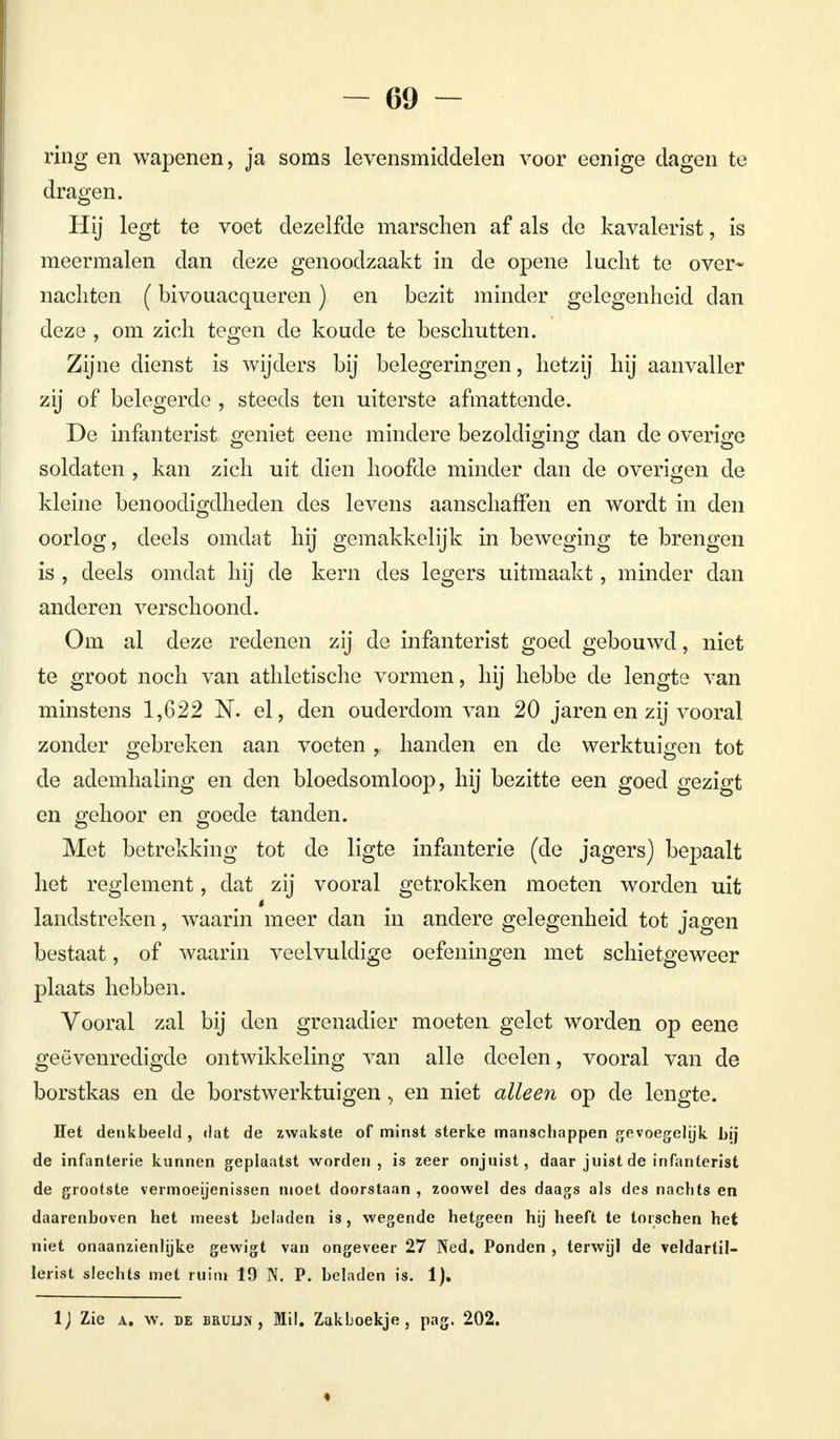 ring en wapenen, ja soms levensmiddelen voor eenige dagen te dragen. Hij legt te voet dezelfde marschen af als de kavalerist, is meermalen dan deze genoodzaakt in de opene lucht te over* nachten (bivouacqueren) en bezit minder gelegenheid dan deze , om zich tegen de koude te beschutten. Zijne dienst is wijders bij belegeringen, hetzij hij aanvaller zij of belegerde , steeds ten uiterste afmattende. De infanterist geniet eene mindere bezoldiging dan de overige soldaten , kan zich uit dien hoofde minder dan de overigen de kleine benoodigdheden des levens aanschaffen en wordt in den oorlog, deels omdat hij gemakkelijk in beweging te brengen is , deels omdat hij de kern des legers uitmaakt, minder dan anderen verschoond. Om al deze redenen zij de infanterist goed gebouwd, niet te groot noch van athletische vormen, hij hebbe de lengte van minstens 1,622 N. el, den ouderdom van 20 jaren en zij vooral zonder gebreken aan voeten , handen en de werktuigen tot de ademhaling en den bloedsomloop, hij bezitte een goed gezigt en gehoor en goede tanden. Met betrekking tot de ligte infanterie (de jagers) bepaalt het reglement, dat zij vooral getrokken moeten worden uit landstreken, waarin meer dan in andere gelegenheid tot jagen bestaat, of waarin veelvuldige oefeningen met schietgeweer plaats hebben. Vooral zal bij den grenadier moeten gelet worden op eene geëvenredigde ontwikkeling van alle deelen, vooral van de borstkas en de borstwerktuigen, en niet alleen op de lengte. Het denkbeeld , dat de zwakste of minst sterke manschappen gevoegelijk bij de infanterie kunnen geplaatst worden, is zeer onjuist, daar juist de infanterist de grootste vermoeijenissen moet doorstaan , zoowel des daags als des nachts en daarenboven het meest beladen is, wegende hetgeen hij heeft te torschen het niet onaanzienlijke gewigt van ongeveer 27 Ned. Ponden , terwijl de veldartil- lerist slechts met ruim 19 N. P. beladen is. 1). IJ Zie a. w. de bruijn , Mil. Zakboekje, pag. 202.