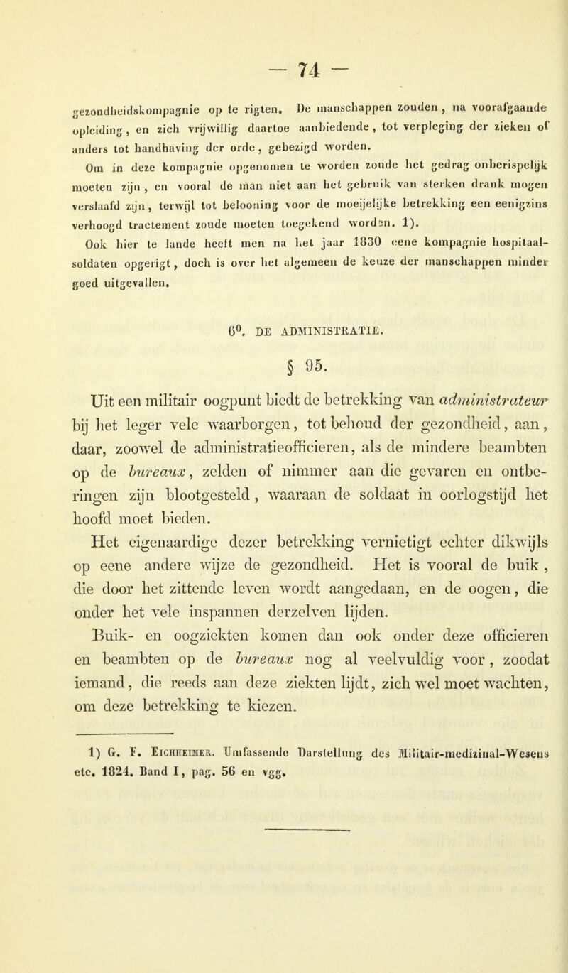 gezondheidskompagnie op te rigten. De manschappen zouden , na voorafgaande opleiding, en zich vrijwillig daartoe aanbiedende, tot verpleging der zieken oi anders tot handhaving der orde, gebezigd worden. Ora in deze kompagnie opgenomen te worden zoude het gedrag onberispelijk moeten zijn , en vooral de man niet aan het gebruik van sterken drank mogen verslaafd zijn, terwijl tot beloouing voor de moeijelijke betrekking een eenigzins verhoogd tractement zoude moeten toegekend wordsn. 1). Ook hier te lande heelt men na het jaar 1830 eene kompagnie hospitaal- soldaten opgerigt, doch is over het algemeen de keuze der manschappen minder goed uitgevallen. 6°. DE ADMINISTRATIE. § 95. Uit een militair oogpunt biedt de betrekking van administrateur bij liet leger vele waarborgen, tot behoud der gezondheid, aan, daar, zoowel de administratieofficieren, als de mindere beambten op de bureaux, zelden of nimmer aan die gevaren en ontbe- ringen zijn blootgesteld, waaraan de soldaat in oorlogstijd het hoofd moet bieden. Het eigenaardige dezer betrekking vernietigt echter dikwijls op eene andere wijze de gezondheid. Het is vooral de buik , die door het zittende leven wordt aangedaan, en de oogen, die onder het vele inspannen derzelven lijden. Buik- en oogziekten komen dan ook onder deze officieren en beambten op de bureaux nog al veelvuldig voor, zoodat iemand, die reeds aan deze ziekten lijdt, zich wel moet wachten, om deze betrekking te kiezen. 1) G. F. Eigiiheimer. Umfassende Darslellüng des Miïitair-medizinal-Wesens etc. 1824. Band I, pag. 56 en vgg.