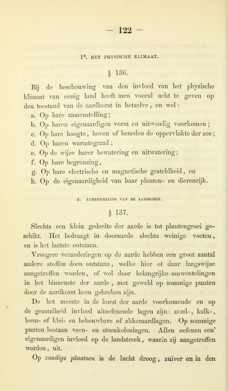 1°. HET PHYSISCHE KLIMAAT. § 136. Bij de beschouwing van den invloed van liet physische klimaat van eenig land heeft men vooral acht te geven op den toestand van de aardkorst in hetzelve, en wel: a. Op hare zamenstelling; b. Op haren eigenaardigen vorm en uitwendig voorkomen ; c. Op hare hoogte, boven of beneden de oppervlakte der zee; d. Op haren warmtegraad ; e. Op de wijze harer bewatering en uitwatering; f. Op hare begrenzing, g. Op hare electrische en magnetische gesteldheid, en h. Op de eigenaardigheid van haar planten- en dierenrijk. a. ZAMENSTELLING VAN DE AARDKORST. § 137. Slechts een klein gedeelte der aarde is tot plantengroei ge- schikt. Het bedraagt in doorsnede slechts weinige voeten, en is het laatste ontstaan. Vroegere veranderingen op de aarde hebben een groot aantal andere stoffen doen ontstaan, welke hier of daar laagswijze aangetroffen worden, of wel door belangrijke omwentelingen in het binnenste der aarde , met geweld op sommige punten door de aardkorst heen gebroken zijn. De het meeste in de korst der aarde voorkomende en op de gezondheid invloed uitoefenende lagen zijn: zand-, kalk-, leem- of klei- en bebouwbare of akkeraardlagen. Op sommige punten bestaan veen- en steenkolenlagen. Allen oefenen een' eigenaardigen invloed op de landstreek, waarin zij aangetroffen worden, uit. Op zandige plaatsen is de lucht droog, zuiver en in den