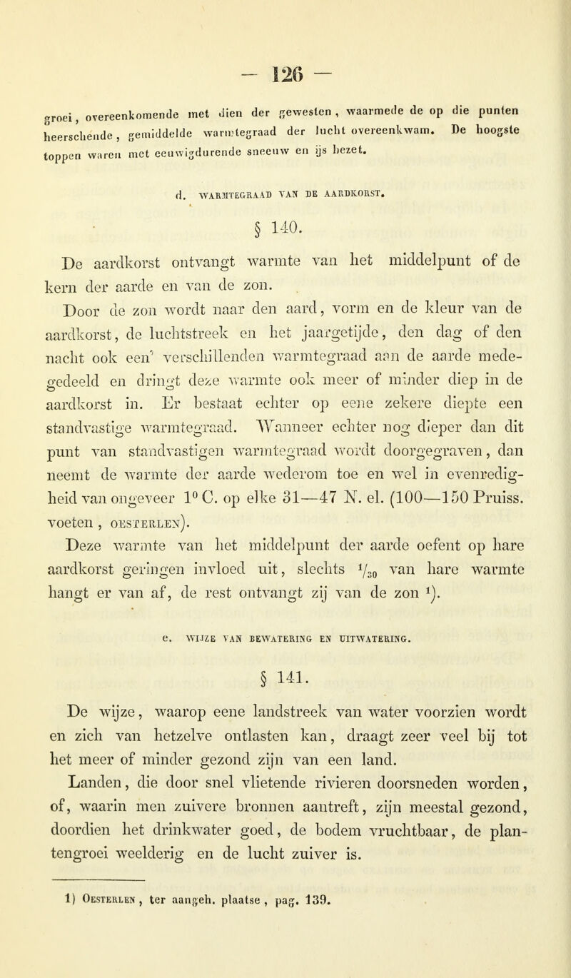groei, overeenkomende met dien der gewesten, waarmede de op die punten heerschende, gemiddelde warmtegraad der lucht overeenkwam. De hoogste toppen waren met eeuwigdurende sneeuw en ijs hezet. d. WARMTEGRAAD VAN DE AARDKORST. § 140. De aardkorst ontvangt warmte van het middelpunt of de kern der aarde en van de zon. Door de zon wordt naar den aard, vorm en de kleur van de aardkorst, de luchtstreek en het jaargetijde, den dag of den nacht ook een'' verschillenden warmtegraad aan de aarde mede- gedeeld en dringt deze warmte ook meer of minder diep in de aardkorst in. Er hestaat echter op ecne zekere diepte een standvastige warmtegraad. Wanneer echter nog dieper dan dit punt van standvastigen warmtegraad wordt doorgegraven, dan neemt de warmte der aarde wederom toe en wel in evenredig- heid van ongeveer 1°C. op elke 31—47 K el. (100—150 Pruiss. voeten , oesterlen). Deze warmte van het middelpunt der aarde oefent op hare aardkorst geringen invloed uit, slechts Vso van nare warmte hangt er van af, de rest ontvangt zij van de zon *). e, WIJZE VAN BEWATERING EN UITWATERING. § 141. De wijze, waarop eene landstreek van water voorzien wordt en zich van hetzelve ontlasten kan, draagt zeer veel bij tot het meer of minder gezond zijn van een land. Landen, die door snel vlietende rivieren doorsneden worden, of, waarin men zuivere bronnen aantreft, zijn meestal gezond, doordien het drinkwater goed, de bodem vruchtbaar, de plan- tengroei weelderig en de lucht zuiver is.