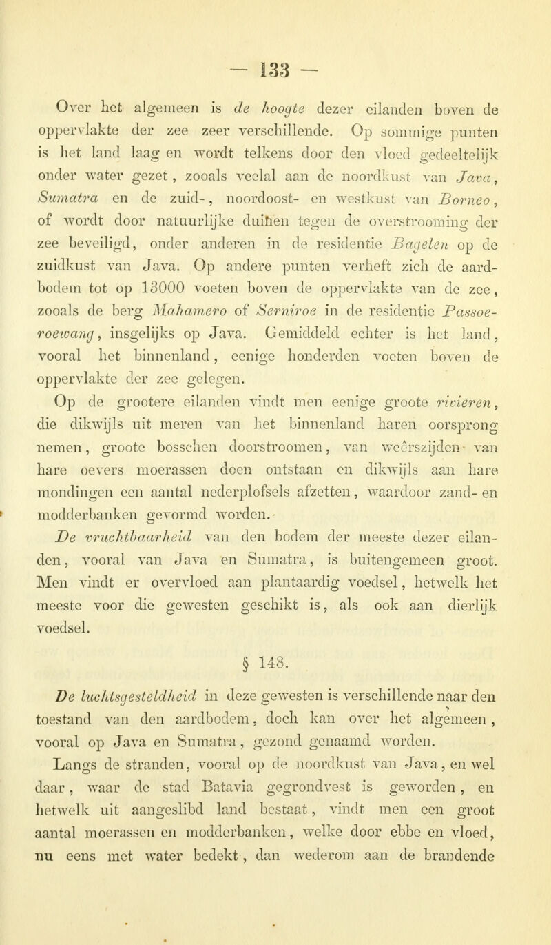 Over het algemeen is de hoogte dezer eilanden boven de oppervlakte der zee zeer verschillende. Op sommige punten is het land laag en wordt telkens door den vloed gedeeltelijk onder water gezet , zooals veelal aan de noordkust van Java, Sumatra en de zuid-, noordoost- en westkust van Borneo, of wordt door natuurlijke duinen tegen de overstrooming der zee beveiligd, onder anderen in de residentie Bagelen op de zuidkust van Java. Op andere punten verheft zich de aard- bodem tot op 13000 voeten boven de oppervlakte van de zee, zooals de berg Mahamero of Serniroe in de residentie Passoe- roewang, insgelijks op Java. Gemiddeld echter is het land, vooral het binnenland, eenige honderden voeten boven de oppervlakte der zee gelegen. Op de grootere eilanden vindt men eenige groote rivieren, die dikwijls uit meren van het binnenland haren oorsprong nemen, groote bosschen doorstroomen, van weerszijden- van hare oevers moerassen doen ontstaan en dikwijls aan hare mondingen een aantal nederplofsels afzetten, waardoor zand- en modderbanken gevormd worden.- De vruchtbaarheid van den bodem der meeste dezer eilan- den, vooral van Java en Sumatra, is buitengemeen groot. Men vindt er overvloed aan plantaardig voedsel, hetwelk het meeste voor die gewesten geschikt is, als ook aan dierlijk voedsel. § 148. De luchtsgesteldheid in deze gewesten is verschillende naar den toestand van den aardbodem, doch kan over het algemeen, vooral op Java en Sumatra, gezond genaamd worden. Langs de stranden, vooral op de noordkust van Java , en wel daar, waar de stad Batavia gegrondvest is geworden, en hetwelk uit aangeslibd land bestaat, vindt men een groot aantal moerassen en modderbanken, welke door ebbe en vloed, nu eens met water bedekt, dan wederom aan cle brandende