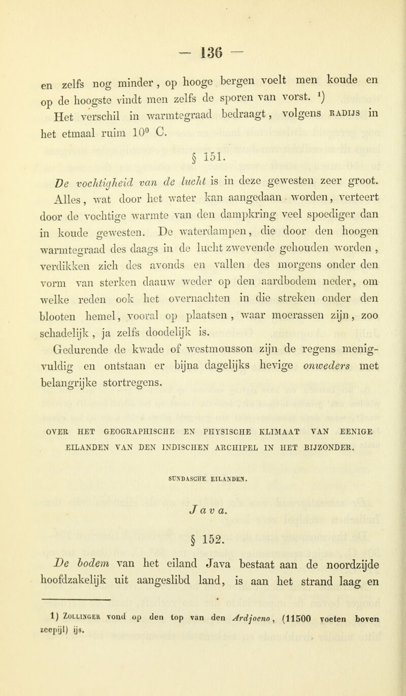 en zelfs nog minder , op hooge bergen voelt men koude en op de hoogste vindt men zelfs de sporen van vorst. l) Het verschil in warmtegraad bedraagt, volgens badijs in het etmaal ruim 10° C. § 151. De vochtigheid van de lucht is in deze gewesten zeer groot. Alles, wat door het water kan aangedaan worden, verteert door de vochtige warmte van den dampkring veel spoediger dan in koude gewesten. De waterdampen, die door den hoogen warmtegraad des daags in de lucht zwevende gehouden worden , verdikken zich des avonds en vallen des morgens onder den vorm van sterken daauw weder op den aardbodem neder, om welke reden ook het overnachten in die streken onder den blooten hemel, vooral op plaatsen , waar moerassen zijn, zoo schadelijk , ja zelfs doodelijk is. Gedurende de kwade of westmousson zijn de regens menig- vuldig en ontstaan er bijna dagelijks hevige onweders met belangrijke stortregens. OVER HET GEOGRAPHISCHE EN PHYSISCHE KLIMAAT VAN EENIGE EILANDEN VAN DEN INDISCHEN ARCHIPEL IN HET BIJZONDER. SÜNDASCÏÏE EILANDEN. Java. § 152. De bodem van het eiland Java bestaat aan de noordzijde hoofdzakelijk uit aangeslibd land, is aan het strand laag en 1) Zollinger vond op den top van den Ardjoeno, (11500 voeten boven zeepijl) ijs.