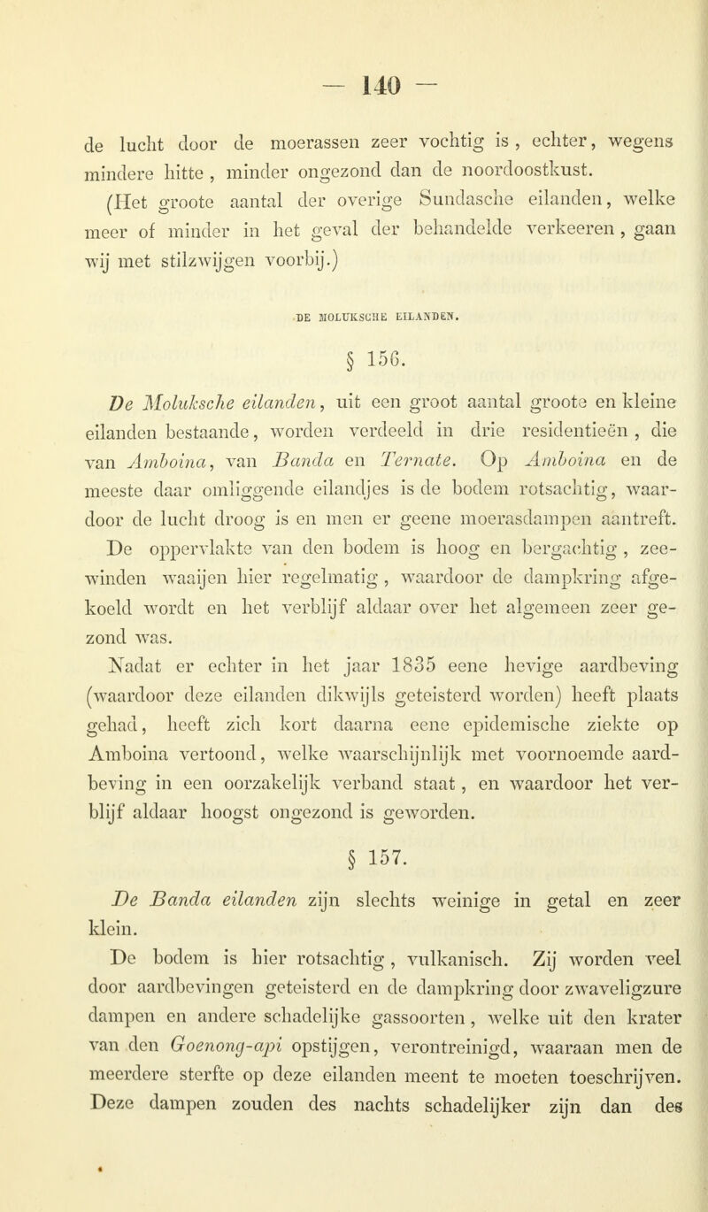 de lucht door de moerassen zeer vochtig is , echter, wegens mindere hitte , minder ongezond dan de noordoostkust. (Het groote aantal der overige Sundasche eilanden, welke meer of minder in het geval der behandelde verkeeren , gaan wij met stilzwijgen voorbij.) DE MOLUKSCIIE EILANDEN. § 15G. De Moluksche eilanden, uit een groot aantal groote en kleine eilanden bestaande, worden verdeeld in drie residentieën , die van Amboina, van Banda en Ternate. Op Amboina en de meeste daar omliggende eilandjes is de bodem rotsachtig, waar- door de lucht droog is en men er geene moerasdampen aantreft. De oppervlakte van den bodem is hoog en bergachtig , zee- winden waaijen hier regelmatig , waardoor de dampkring afge- koeld wordt en het verblijf aldaar over het algemeen zeer ge- zond was. Nadat er echter in het jaar 1835 eene hevige aardbeving (waardoor deze eilanden dikwijls geteisterd worden) heeft plaats gehad, heeft zich kort daarna eene epidemische ziekte op Amboina vertoond, welke waarschijnlijk met voornoemde aard- beving in een oorzakelijk verband staat, en waardoor het ver- blijf aldaar hoogst ongezond is geworden. § 157. De Banda eilanden zijn slechts weinige in getal en zeer klein. De bodem is hier rotsachtig , vulkanisch. Zij worden veel door aardbevingen geteisterd en de dampkring door zwaveligzure dampen en andere schadelijke gassoorten, welke uit den krater van den Goenong-api opstijgen, verontreinigd, waaraan men de meerdere sterfte op deze eilanden meent te moeten toeschrijven. Deze dampen zouden des nachts schadelijker zijn dan des